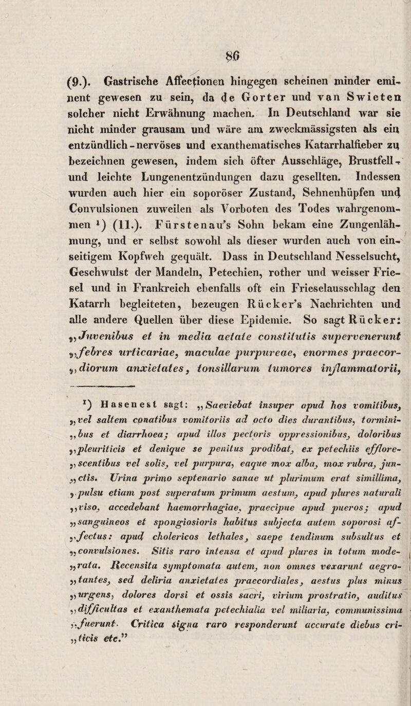 (9.). Gastrische Affecfionen hingegen scheinen minder emi¬ nent gewesen zu sein, da de Gorter und van Swieten solcher nicht Erwähnung machen. In Deutschland war sie nicht minder grausam und wäre am zweckmässigsten als ein entzündlich-nervöses und exanthematisches Katarrhalfieber zu bezeichnen gewesen, indem sich öfter Ausschläge, Brustfell-r und leichte Lungenentzündungen dazu gesellten. Indessen wurden auch hier ein soporöser Zustand, Sehnenhüpfen und Convulsionen zuweilen als Vorboten des Todes wahrgenom¬ men l) (11.). Fürstenau^ Sohn bekam eine Zungenläh¬ mung, und er selbst sowohl als dieser wurden auch von ein¬ seitigem Kopfweh gequält. Dass in Deutschland Nesselsucht, Geschwulst der Mandeln, Petechien, rother und weisser Frie¬ sei und in Frankreich ebenfalls oft ein Frieselausschlag den Katarrh begleiteten, bezeugen RückeFs Nachrichten und alle andere Quellen über diese Epidemie. So sagt Rücker: 3, Jnvenibus et in media aetate consiitutis supervenerunt 9,febres urticariae, maculae purpureae, enormes praecor- 9)diorum anxietates, tonsillarum tumores injlammatorii, x) Hasenest sagt: ,,Saeviebat insuper apud Tios vomitibus, „ vel sattem conatibus vomitoriis ad qcto dies durantibus, tormini- ,, bus et diarrhoea; apud illos pectoris oppressionibus, doloribus ,,pleuriticis et denique se penitus prodibat, ex petecldis efflore- scentibus vel solis, vel purpura, eaque mox alba, mox rubra, jun- „ ctis. TJrina prbno septenario sanae ut plurimum erat simillima, j .pulsu etiam post superatum primum aestum, apud plures naturali ,,viso', accedebant haemorrhagiae, praecipue apud puerosj apud vsanguineos et spongiosioris Tiabitus subjecta autem soporosi af- yfectus: apud cholericos lethales, saepe tendinum subsultus et 9:convulsiones. Sitis raro intensa et apud plures in totum mode- „rata. Recensita symptomata autem, non omnes vexarunt aegro- „tantes, sed deliria anxietates praecordiales, aestus plus minus ,, urgens, dolores dorsi et ossis sacri, virium prostratio, auditus ,, difjicultas et exanthemata petechialia vel miliaria, communissima :iifuerunt. Critica signa raro responderunt accurate diebus cri- ,5 ticis etc.”