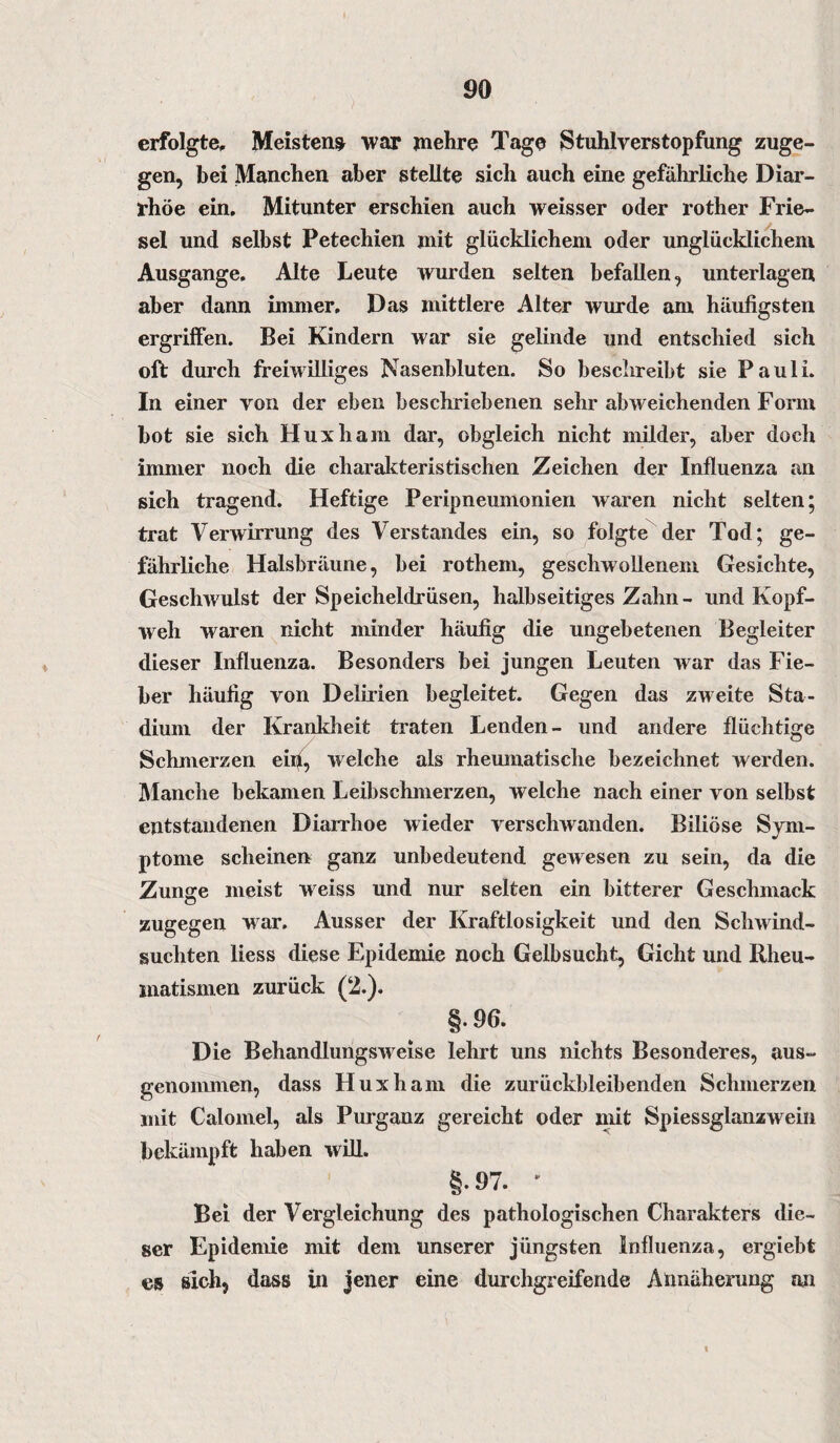 erfolgte. Meistens war mehre Tage Stuhlverstopfung zuge¬ gen, bei Manchen aber stellte sich auch eine gefährliche Diar¬ rhöe ein. Mitunter erschien auch weisser oder rother Frie¬ sei und selbst Petechien mit glücklichem oder unglücklichem Ausgange. Alte Leute wurden selten befallen, unterlagen aber dann immer. Das mittlere Alter wurde am häufigsten ergriffen. Bei Kindern war sie gelinde und entschied sich oft durch freiwilliges Nasenbluten. So beschreibt sie Pauli. In einer von der eben beschriebenen sehr abweichenden Form bot sie sich Huxham dar, obgleich nicht milder, aber doch immer noch die charakteristischen Zeichen der Influenza an sich tragend. Heftige Peripneumonien waren nicht selten; trat Verwirrung des Verstandes ein, so folgte der Tod; ge¬ fährliche Halsbräune, bei rothem, geschwollenem Gesichte, Geschwulst der Speicheldrüsen, halbseitiges Zahn- und Kopf¬ weh waren nicht minder häufig die ungebetenen Begleiter dieser Influenza. Besonders bei jungen Leuten war das Fie¬ ber häufig von Delirien begleitet. Gegen das zweite Sta¬ dium der Krankheit traten Lenden- und andere flüchtige Schmerzen eiri, welche als rheumatische bezeichnet werden. Manche bekamen Leibschmerzen, welche nach einer von selbst entstandenen Diarrhoe wieder verschwanden. Biliöse Sym¬ ptome scheinen ganz unbedeutend gewesen zu sein, da die Zunge meist weiss und nur selten ein bitterer Geschmack zugegen war. Ausser der Kraftlosigkeit und den Schwind¬ süchten liess diese Epidemie noch Gelbsucht, Gicht und Rheu¬ matismen zurück (2.). §.96. Die Behandlungsweise lehrt uns nichts Besonderes, aus¬ genommen, dass Huxham die zurückbleibenden Schmerzen mit Calomel, als Purganz gereicht oder mit Spiessglanzwein bekämpft haben will. §.97. ' Bei der Vergleichung des pathologischen Charakters die¬ ser Epidemie mit dem unserer jüngsten Influenza, ergiebt es sich, dass in jener eine durchgreifende Annäherung an i