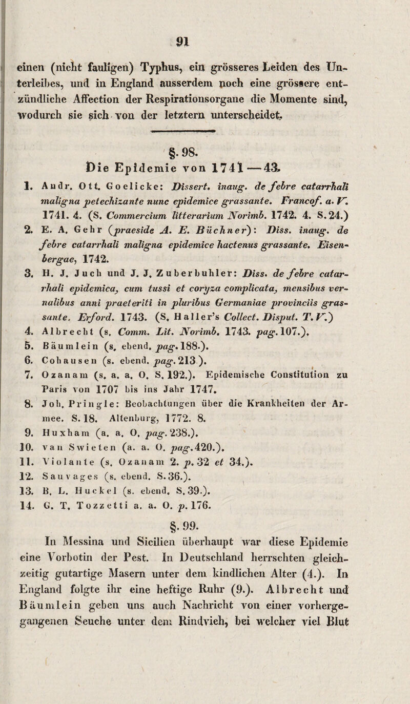 einen (nicht fauligen) Typhus, ein grösseres Leiden des Un¬ terleibes, und in England ausserdem noch eine grössere ent¬ zündliche Affection der Respirationsorgane die Momente sind, wodurch sie $ich von der letztem unterscheidet. §. 98. Die Epidemie von 1741—43» 1. Audi-, Ott. Goelicke: Dissert. inaug. de febre catarrhali maligna petechizante nunc cpidemice grassante. Francof. a. V. 1741. 4. (S. Commercium litterarium Norimb. 1742. 4. S.24.) 2. E. A. Gehr (praeside A. E. Büchner): Biss, inaug. de febre catarrhali maligna epidemice hactenus grassante. Eisen- bergae, 1742. 3. H. J. Juch und J. J, Zuber buh ler: Biss. de febre catar¬ rhali epidemica, cum tussi et coryza complicata} mensibus ver- nalibus anni praeteriti in pluribus Germaniae provinciis gras¬ sante. Eiford. 1743. (S. Haller’s Collect. Bisput. T.F.) 4. Al brecht (s, Comm. Lit. Norimb. 1743. pag. 107.). 5. Bäu ml ein (s, ebend, pag. 188-)* 6. Cohausen (s. ebend. pag. 213 ). 7. Ozanam (s, a. a. O, S. 192.). Epidemische Constitution zu Paris von 1707 bis ins Jahr 1747. 8. Job. Pringle: Beobachtungen über die Krankheiten der Ar¬ mee. S. 18. Altenburg, 1772. 8. 9. Huxh am (a. a, O, pag. 238.). 10. van Swieten (a. a. O. pag.420.). 11. Violante (s. Ozanam 2. p. 32 et 34,). 12. Sauvages (s. ebend. S.36.). 13. B, L. Buckel (s. ebend, S. 39-). 14. G. T, Tozzetti a. a. O. p. 176. §.99. In Messina und Sicilien überhaupt war diese Epidemie eine Vorbotin der Pest. In Deutschland herrschten gleich¬ zeitig gutartige Masern unter dem kindlichen Alter (4.). In England folgte ihr eine heftige Ruhr (9.). Al brecht und Räum lein geben uns auch Nachricht von einer vorherge¬ gangenen Seuche unter dem Rindvieh, bei welcher viel Blut