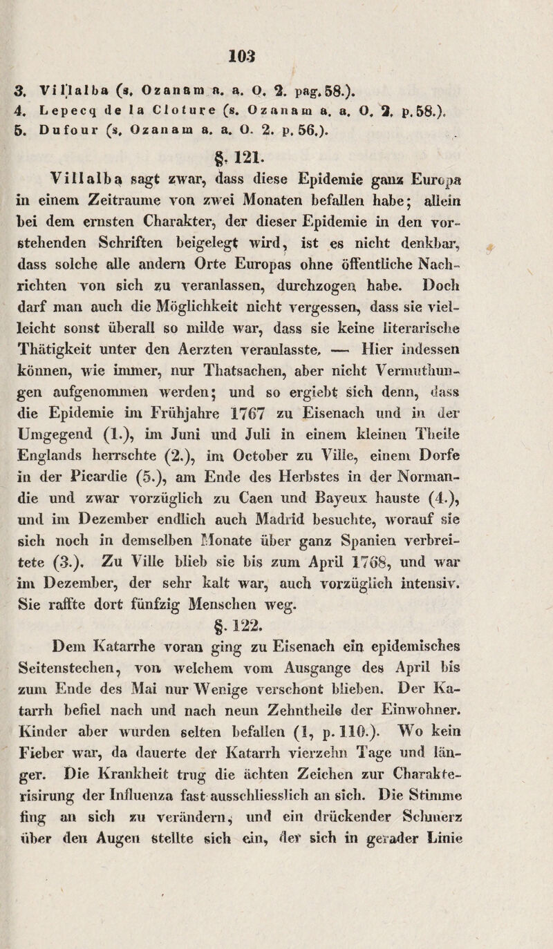 3. Villa Iba (s. Ozanam a. a. O, 2. pag. 58.). 4. Lepecq de la Cloture (s. Ozanam a. a. O, 2, p. 58.). 5. Dufour (s, Ozanam a. a. O. 2. p, 56,). §, 121. Villalba sagt zwar, dass diese Epidemie ganz Europa in einem Zeiträume von zwei Monaten befallen habe; allein bei dem ernsten Charakter, der dieser Epidemie in den vor¬ stehenden Schriften beigelegt wird, ist es nicht denkbar, dass solche alle andern Orte Europas ohne öffentliche Nach¬ richten von sich zu veranlassen, durchzogen habe. Doch darf man auch die Möglichkeit nicht vergessen, dass sie viel¬ leicht sonst überall so milde war, dass sie keine literarische Thätigkeit unter den Aerzten veranlasste, — Hier indessen können, wie immer, nur Thatsachen, aber nicht Vermuthun- gen aufgenommen werden; und so ergiebt sich denn, dass die Epidemie im Frühjahre 1767 zu Eisenach und in der Umgegend (1.), im Juni und Juli in einem kleinen Theile Englands herrschte (2.), im October zu Ville, einem Dorfe in der Picardie (5.), am Ende des Herbstes in der Norman¬ die und zwar vorzüglich zu Caen und Bayeux hauste (4.), und im Dezember endlich auch Madrid besuchte, worauf sie sich noch in demselben Monate über ganz Spanien verbrei¬ tete (3.), Zu Ville blieb sie bis zum April 1768, und war im Dezember, der sehr kalt war, auch vorzüglich intensiv. Sie raffte dort fünfzig Menschen weg. §. 122. Dem Katarrhe voran ging zu Eisenach ein epidemisches Seitenstechen, von welchem vom Ausgange des April bis zum Ende des Mai nur Wenige verschont blieben. Der Ka¬ tarrh befiel nach und nach neun Zehntheile der Einwohner. Kinder aber wurden selten befallen (1, p. 110.). Wo kein Fieber war, da dauerte der Katarrh vierzehn Tage und län¬ ger. Die Krankheit trug die ächten Zeichen zur Charakte- risirung der Influenza fast ausschliesslich an sich. Die Stimme fing an sich zu verändern^ und ein drückender Schmerz über den Augen stellte sich ein, der sich in gerader Linie