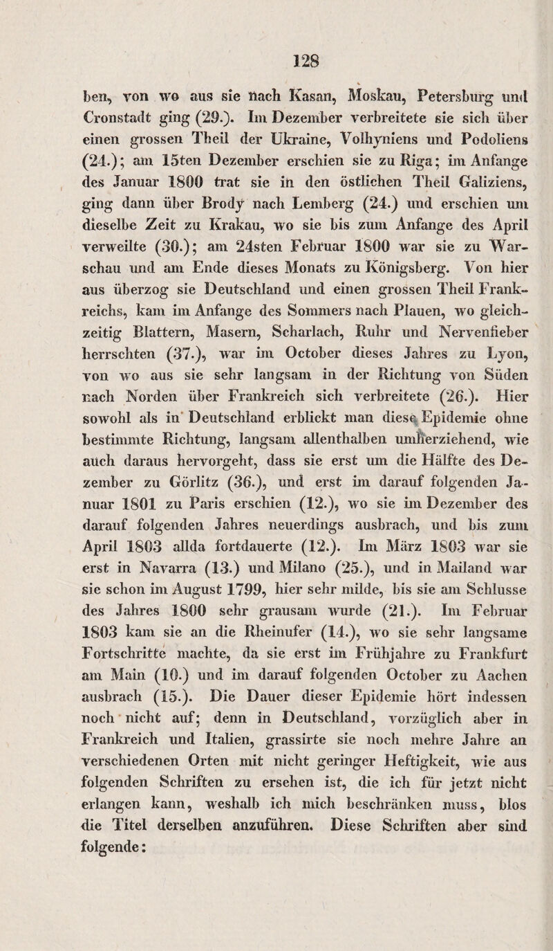 ben, von wo aus sie Hach Kasan, Moskau, Petersburg und Cronstadt ging (29.). Im Dezember verbreitete sie sich über einen grossen Theil der Ukraine, Volhyniens und Podoliens (24.); am 15ten Dezember erschien sie zu Riga; im Anfänge des Januar 1800 trat sie in den östlichen Theil Galiziens, ging dann über Brody nach Lemberg (24.) und erschien um dieselbe Zeit zu Krakau, wo sie bis zum Anfänge des April verweilte (30.); am 24sten Febfuar 1800 war sie zu War¬ schau und am Ende dieses Monats zu Königsberg. Von hier aus überzog sie Deutschland und einen grossen Theil Frank¬ reichs, kam im Anfänge des Sommers nach Plauen, wo gleich¬ zeitig Blattern, Masern, Scharlach, Ruhr und Nervenfieber herrschten (37-), war im October dieses Jahres zu Lyon, von wo aus sie sehr langsam in der Richtung von Süden nach Norden über Frankreich sich verbreitete (26.). Hier sowohl als in Deutschland erblickt man diese Epidemie ohne bestimmte Richtung, langsam allenthalben umherziehend, wie auch daraus hervorgeht, dass sie erst um die Hälfte des De¬ zember zu Görlitz (36.), und erst im darauf folgenden Ja¬ nuar 1801 zu Paris erschien (12.), wo sie im Dezember des darauf folgenden Jahres neuerdings ausbrach, und bis zum April 1803 allda fortdauerte (12.). Ln März 1803 war sie erst in Navarra (13.) und Milano (25.), und in Mailand war sie schon im August 1799, hier sehr müde, bis sie am Schlüsse des Jahres 1800 sehr grausam wurde (21.). Im Februar 1803 kam sie an die Rheinufer (14.), wo sie sehr langsame Fortschritte machte, da sie erst im Frühjahre zu Frankfurt am Main (10.) und im darauf folgenden October zu Aachen ausbrach (15.). Die Dauer dieser Epidemie hört indessen noch nicht auf; denn in Deutschland, vorzüglich aber in Frankreich und Italien, grassirte sie noch mehre Jahre an verschiedenen Orten mit nicht geringer Heftigkeit, wie aus folgenden Schriften zu ersehen ist, die ich für jetzt nicht erlangen kann, weshalb ich mich beschränken muss, blos die Titel derselben anzuführen. Diese Schriften aber sind folgende: