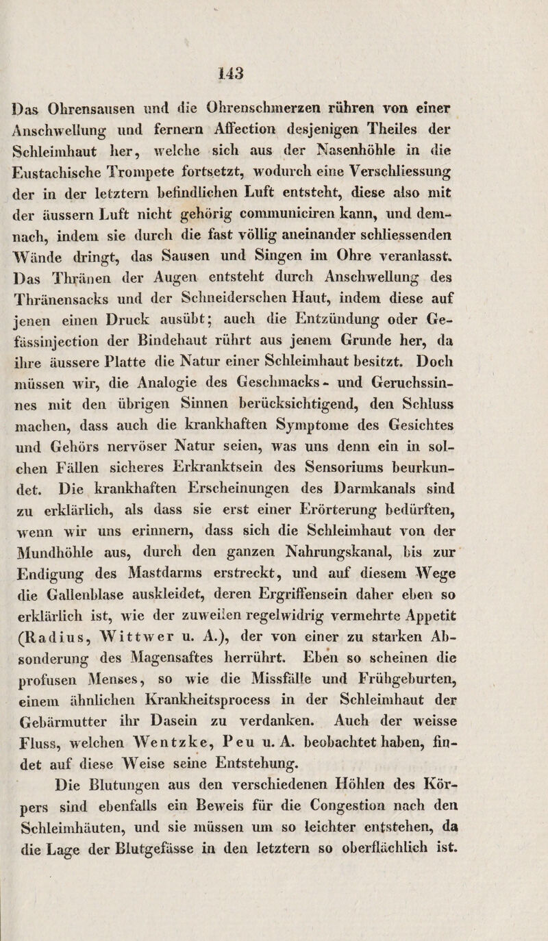 Das Ohrensausen und die Ohrenschmerzen rühren von einer Anschwellung und fernem Affection desjenigen Theiles der Schleimhaut her, welche sich aus der Nasenhöhle in die Eustachische Trompete fortsetzt, wodurch eine Verschliessung der in der letztem befindlichen Luft entsteht, diese also mit der äussern Luft nicht gehörig cominuniciren kann, und dem¬ nach, indem sie durch die fast völlig aneinander schliessenden Wände dringt, das Sausen und Singen im Ohre veranlasst. Das Thränen der Augen entsteht durch Anschwellung des Thränensacks und der Schneiderschen Haut, indem diese auf jenen einen Druck ausübt; auch die Entzündung oder Ge- fässinjection der Bindehaut rührt aus jenem Grunde her, da ihre äussere Platte die Natur einer Schleimhaut besitzt. Doch müssen wir, die Analogie des Geschmacks- und Geruchssin¬ nes mit den übrigen Sinnen berücksichtigend, den Schluss machen, dass auch die krankhaften Symptome des Gesichtes und Gehörs nervöser Natur seien, was uns denn ein in sol¬ chen Fällen sicheres Erkranktsein des Sensoriums beurkun¬ det. Die krankhaften Erscheinungen des Darmkanals sind zu erklärlich, als dass sie erst einer Erörterung bedürften, wenn wir uns erinnern, dass sich die Schleimhaut von der Mundhöhle aus, durch den ganzen Nahrungskanal, bis zur Endigung des Mastdarms erstreckt, und auf diesem Wege die Gallenblase auskleidet, deren Ergriffensein daher eben so erklärlich ist, w ie der zuw eilen regelw idrig vermehrte Appetit (Radius, Witt wer u. A.), der von einer zu starken Ab¬ sonderung des Magensaftes herrührt. Eben so scheinen die profusen Menses, so wie die Missfalle und Frühgeburten, einem ähnlichen Krankheitsprocess in der Schleimhaut der Gebärmutter ihr Dasein zu verdanken. Auch der weisse Fluss, welchen Wentzke, Peu u. A. beobachtet haben, fin¬ det auf diese Weise seine Entstehung. Die Blutungen aus den verschiedenen Höhlen des Kör¬ pers sind ebenfalls ein Beweis für die Congestion nach den Schleimhäuten, und sie müssen um so leichter entstehen, da die Lage der Blutgefässe in den letztem so oberflächlich ist.