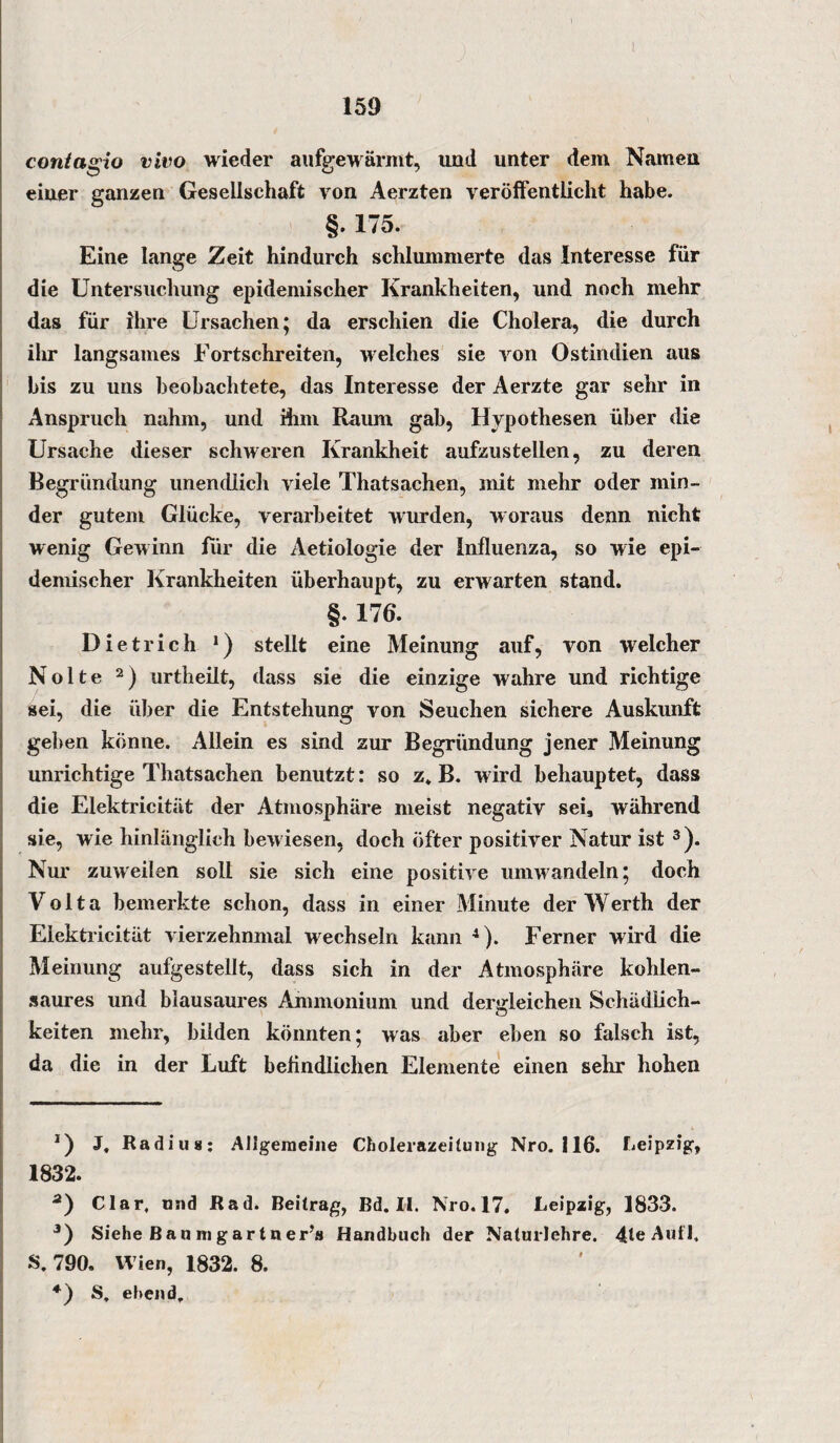 coniagio vivo wieder aufgewärmt, und unter dem Namen einer ganzen Gesellschaft von Aerzten veröffentlicht habe. §. 175. Eine lange Zeit hindurch schlummerte das Interesse für die Untersuchung epidemischer Krankheiten, und noch mehr das für ihre Ursachen; da erschien die Cholera, die durch ihr langsames Fortschreiten, welches sie von Ostindien aus bis zu uns beobachtete, das Interesse der Aerzte gar sehr in Anspruch nahm, und ihm Raum gab, Hypothesen über die Ursache dieser schweren Krankheit aufzustellen, zu deren Begründung unendlich viele Thatsachen, mit mehr oder min¬ der gutem Glücke, verarbeitet wurden, woraus denn nicht wenig Gewinn für die Aetiologie der Influenza, so wie epi¬ demischer Krankheiten überhaupt, zu erwarten stand. §• 176. Dietrich *) stellt eine Meinung auf, von welcher Nolte * 2) urtheilt, dass sie die einzige wahre und richtige sei, die über die Entstehung von Seuchen sichere Auskunft geben könne. Allein es sind zur Begründung jener Meinung unrichtige Thatsachen benutzt: so z* B. wird behauptet, dass die Elektricität der Atmosphäre meist negativ sei, während sie, wie hinlänglich bewiesen, doch öfter positiver Natur ist 3). Nur zuweilen soll sie sich eine positive umwandeln; doch Volta bemerkte schon, dass in einer Minute der Werth der Elektricität vierzehnmal wechseln kann 4). Ferner wird die Meinung aufgestellt, dass sich in der Atmosphäre köhlen- saures und blausaures Ammonium und dergleichen Schädlich¬ keiten mehr, bilden könnten; was aber eben so falsch ist, da die in der Luft befindlichen Elemente einen sehr hohen *) J, Radius: Allgemeine Cholerazeitung Nro. 116. Leipzig, 1832. a) Clar, und Rad. Beitrag, Bd. II. Nro.17. Leipzig, 1833. 3) Siehe Ban ragartner’s Handbuch der Nalurlehre. 4leAufI. S. 790. Wien, 1832. 8. *) S. ebend.