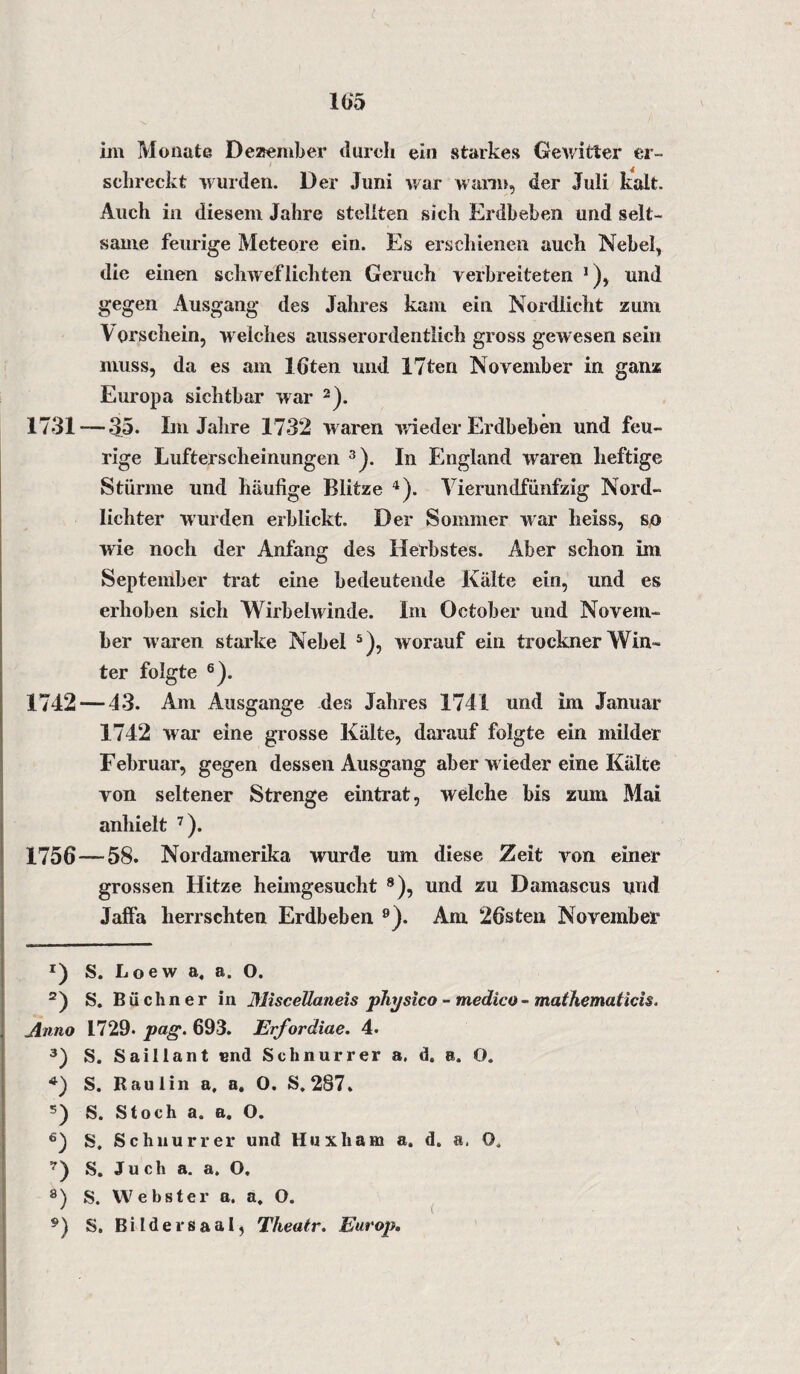 105 im Monate Dezember durch ein starkes Gewitter er- schreckt wurden. Der Juni war wann, der Juli kalt. Auch in diesem Jahre stellten sich Erdbeben und selt¬ same feurige Meteore ein. Es erschienen auch Nebel, die einen schweflichten Geruch verbreiteten 1), und gegen Ausgang des Jahres kam ein Nordlicht zum V orschein, w elches ausserordentlich gross gewesen sein muss, da es am löten und 17ten November in ganz Europa sichtbar war 2). 1731 — 35. Im Jahre 1732 w aren wieder Erdbeben und feu¬ rige Lufterscheinungen 3). In England waren heftige Stürme und häufige Blitze 4). Vierundfünfzig Nord¬ lichter wurden erblickt. Der Sommer war heiss, so wie noch der Anfang des Herbstes. Aber schon im September trat eine bedeutende Kälte ein, und es erhoben sich Wirbelwinde. Im October und Novem¬ ber waren starke Nebel 5), worauf ein trockner Win¬ ter folgte 6). 1742 — 43. Am Ausgange des Jahres 1741 und im Januar 1742 war eine grosse Kälte, darauf folgte ein milder Februar, gegen dessen Ausgang aber w ieder eine Kälte von seltener Strenge eintrat, welche bis zum Mai anhielt 7). 1756 — 58. Nordamerika wurde um diese Zeit von einer grossen Hitze heimgesucht 8), und zu Damascus und Jaffa herrschten Erdbeben 9). Am 26sten November r) S. Loew a, a. O. 2) S. Büchner in Miscellaneis physico - medico- mathematicis. Anno 1729* pag. 693. Erfordiae. 4. 3) S. Saillant und Schnurrer a, d. a. O. 4) S. Raul in a, a. O. S, 287. s) S. Stoch a. a. O. £) S. Schnurrer und Huxham a. d. a. O, 7) S. Juch a. a. O. 8) S. Webster a. a, O. 9 ) S. Bildersaal, Theatr. Europ.