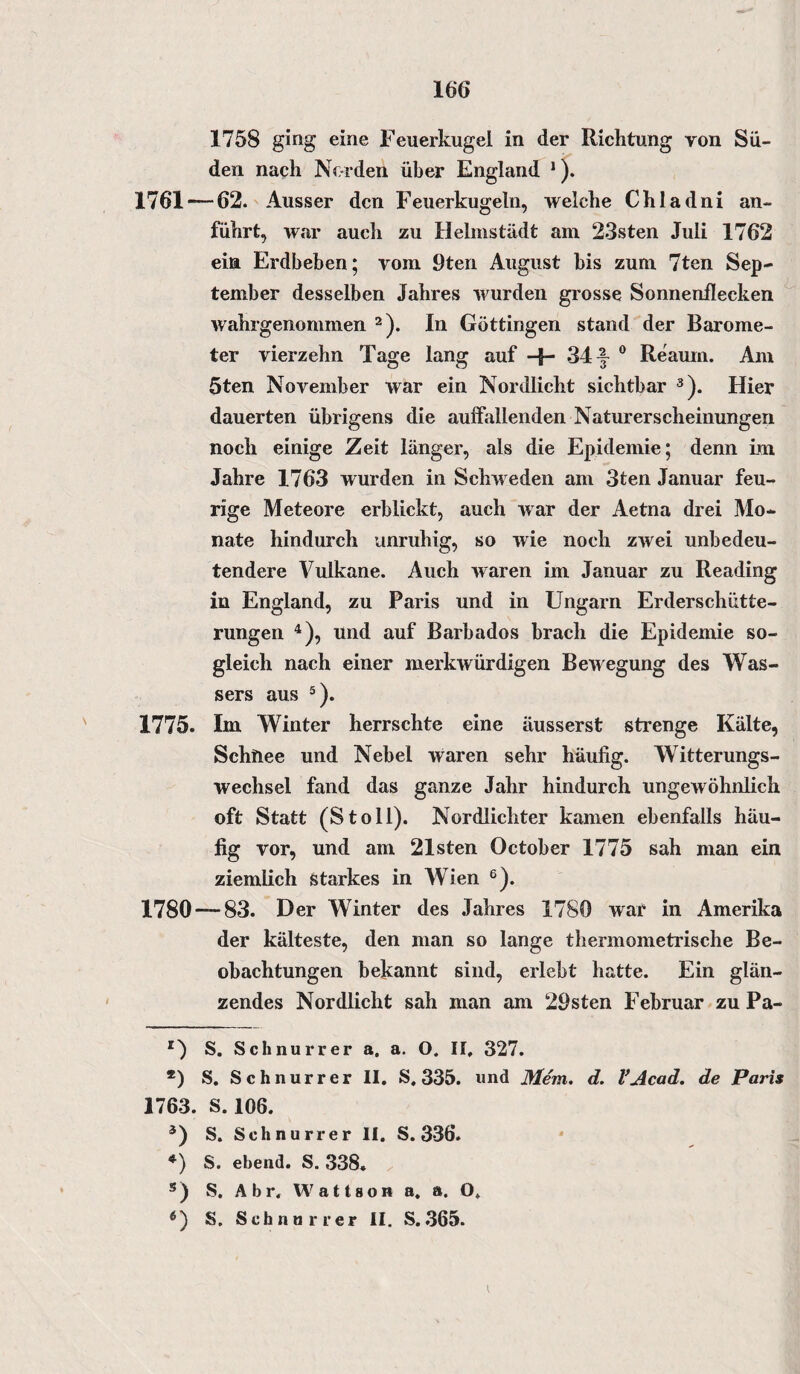 1758 ging eine Feuerkugel in der Richtung von Sü¬ den nach Norden über England 1). 1761 — 62. Ausser den Feuerkugeln, welche Chladni an¬ führt, war auch zu Helmstädt am 23sten Juli 1762 ein Erdbeben; vom 9ten August bis zum 7ten Sep¬ tember desselben Jahres wurden grosse Sonnenflecken wahrgenommen 2). In Göttingen stand der Barome¬ ter vierzehn Tage lang auf -f- 34 y 0 Reauin. Am 5ten November war ein Nordlicht sichtbar 3). Hier dauerten übrigens die auffallenden Naturerscheinungen noch einige Zeit länger, als die Epidemie; denn im Jahre 1763 wurden in Schweden am 3ten Januar feu¬ rige Meteore erblickt, auch war der Aetna drei Mo¬ nate hindurch unruhig, so wie noch zwei unbedeu¬ tendere Vulkane. Auch waren im Januar zu Reading in England, zu Paris und in Ungarn Erderschütte- rungen 4), und auf Barbados brach die Epidemie so¬ gleich nach einer merkwürdigen Bewegung des Was¬ sers aus 5). 1775. Im Winter herrschte eine äusserst strenge Kälte, Schhee und Nebel waren sehr häufig. Witterungs¬ wechsel fand das ganze Jahr hindurch ungewöhnlich oft Statt (Stoll). Nordlichter kamen ebenfalls häu¬ fig vor, und am 21sten October 1775 sah man ein ziemlich starkes in Wien 6). 1780 — 83. Der Winter des Jahres 1780 war in Amerika der kälteste, den man so lange thermometrische Be¬ obachtungen bekannt sind, erlebt hatte. Ein glän¬ zendes Nordlicht sah man am 29sten Februar zu Pa- S. Schnurr er a. a. O. II. 327. *) S. Schnur rer II. S. 335. und Mem. d. l’Acad. de Paris 1763. S. 106. 3) S. Schnurr er II. S. 336. *) S. ebend. S. 338. 5) S. A b r. Wattson a. a. O. 6) S. Schnorrer II. S.365.