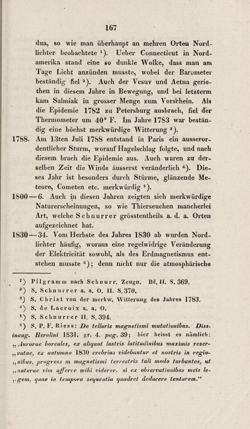 dua, so wie man überhaupt an mehren Orten Nord¬ lichter beobachtete J). lieber Connecticut in Nord¬ amerika stand eine so dunkle Wolke, dass man am Tage Licht anzünden musste, wobei der Barometer beständig fiel * 2). Auch der Vesuv und Aetna gerie- then in diesem Jahre in Bewegung, und bei letzter«! kam Salmiak in grosser Menge zum Vorschein. Als die Epidemie 1782 zu Petersburg ausbrach, fiel der Thermometer um 40° F. Im Jahre 1783 war bestän¬ dig eine höchst merkwürdige Witterung 3). 1788. Am 13ten Juli 1788 entstand in Paris ein ausseror¬ dentlicher Sturm, worauf Hagelschlag folgte, und nach diesem brach die Epidemie aus. Auch waren zu der¬ selben Zeit die Winde äusserst veränderlich 4). Die¬ ses Jahr ist besonders durch Stürme, glänzende Me¬ teore, Cometen etc. merkwürdig 5). 1800 — 6. Auch in diesen Jahren zeigten sich merkwürdige Naturerscheinungen, so wie Thierseuchen mancherlei Art, welche Schnurrer grosstentheils a. d. a. Orten aufgezeichnet hat. 1830—34. Vom Herbste des Jahres 1830 ab wurden Nord¬ lichter häufig, woraus eine regelwidrige Veränderung der Elektricität sowohl, als des Erdmagnetismus ent¬ stehen musste 6); denn nicht nur die atmosphärische ■■■ ■ — ■ ■ 2) Pi lg ramm nach Schnurr, Zeugn. Bd, II. S. 369, 2) S, Schnurrer a, a. O, II. S.370, 3) S. Christ von der merkw. Witterung des Jahres 1783, 4) S. de Lacroix a. a, O. 5) S. Schnurr er II. S. 394. 6) S, P. F. Riess: De telluris magnetismi mutationibus. Diss. inaug. Berolini 1831. gr. 4. pug, 39; hier heisst es nämlich: ,, Aurorae boreales, ex aliquot lustris latitudinibus maximis res er ~ ,, vatae} ex autum.no 1830 crebrius videbantur et nostris in regio- „ nibus, progress m magnetismi terrestris tali modo turbantes, ut ,,naturae virn ajf'erre mihi viderer, si ex observatioriibus meis le- . ■ gern, quae in tempora sequentia quadrel deducere teniarem