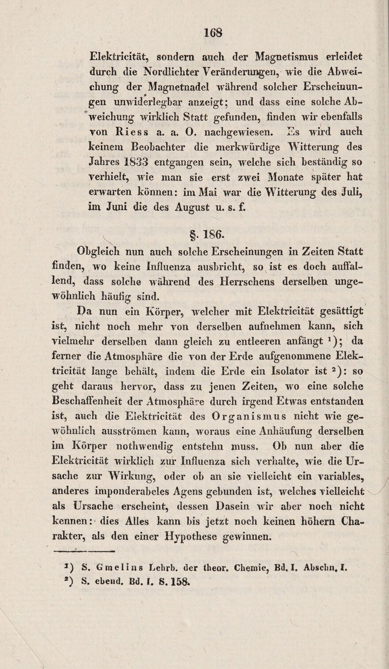 Elektricität, sondern auch der Magnetismus erleidet durch die Nordlichter Veränderungen, wie die Abwei¬ chung der Magnetnadel während solcher Erscheinun- gen unwiderlegbar anzeigt; und dass eine solche Ab¬ weichung wirklich Statt gefunden, finden wir ebenfalls von Riess a. a. 0. nachgewiesen. Es wild auch keinem Beobachter die merkwürdige Witterung des Jahres 1833 entgangen sein, welche sich beständig so verhielt, wie man sie erst zwei Monate später hat erwarten können: im Mai war die Witterung des Juli, im Juni die des August u. s. f. §. 186. X Obgleich nun auch solche Erscheinungen in Zeiten Statt finden, wo keine Influenza ausbricht, so ist es doch auffal¬ lend, dass solche während des Herrschens derselben unge¬ wöhnlich häufig sind. Da nun ein Körper, welcher mit Elektricität gesättigt ist, nicht noch mehr von derselben aufnehmen kann, sich vielmehr derselben dann gleich zu entleeren anfängt * *); da ferner die Atmosphäre die von der Erde aufgenommene Elek¬ tricität lange behält, indem die Erde ein Isolator ist 2): so geht daraus hervor, dass zu jenen Zeiten, wo eine solche Beschaffenheit der Atmosphäre durch irgend Etwras entstanden ist, auch die Elektricität des Organismus nicht wie ge¬ wöhnlich ausströmen kann, woraus eine Anhäufung derselben im Körper nothwendig entstehn muss. Ob nun aber die Elektricität wirklich zur Influenza sich verhalte, wie die Ur¬ sache zur Wirkung, oder ob an sie vielleicht ein variables, anderes imponderabeles Agens gebunden ist, welches vielleicht als Ursache erscheint, dessen Dasein wir aber noch nicht kennen: dies Alles kann bis jetzt noch keinen höhern Cha¬ rakter, als den einer Hypothese gewinnen. 1) S. G melius Lebrb. der theor. Chemie, Bd, I. Absclin* I. *) S. ebeiid. Bd. f. S. 158.