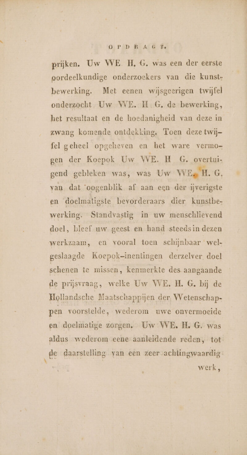 \ OPDR A G Fe prijken. Uw WE H,G. was een der eerste oordeelkundige onderzoekers van die kunst- bewerking. Met eenen wijsgeerigen twijfel onderzocht Uw WE. H_ G, de bewerking, het resultaat en de hoedanigheid van deze in zwang komende ontdekking. Toen deze twij- fel geheel opgeheven en het ware vermo- gen der Koepok Uw WE. H _G. overlui- gend gebleken was, was Uw WEg H.G, van dat ‘oogenblik af aan een der ijverigste en doelmaligste bevorderaars dier kunstbe- werking. Standvastig in uw menschlievend doel, bleef uw geest en hand steedsin dezen werkzaam, en vooral toen schijnbaar wel- geslaagde Koepok-inentingen derzelver doel schenen te missen, kenmerkte des aangaande de prijsvraag, welke Uw WE. H. G. bij de Hollandsche Maatschappijen der, Wetenschap- pen voorstelde, wederom uwe onvermoeide en doelmatige zorgen, Uw WE. H. G. was aldus wederom eene aanleidende reden, tot de daarstelling van een zeer achtingwaardig- werk,
