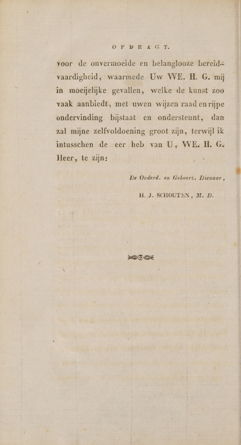 OP: MRT KEER We voor de onvermoeide en belanglooze bereide vaardigheid, waarmede Uw WE. H. G. mij in moeijelijke gevallen, welke de kunst zoo vaak aanbiedt, met uwen wijzen raad enrijpe ondervinding bijstaat en ondersteunt, dan zal mijne zelfvoldoening groot zijn, terwijl ik intusschen de eer heb van U, WE, H. G. Heer, te zijn: De Onderd. en Gehoorz, Dienaar, H. J. SCHOUTEN, M. D. DEE