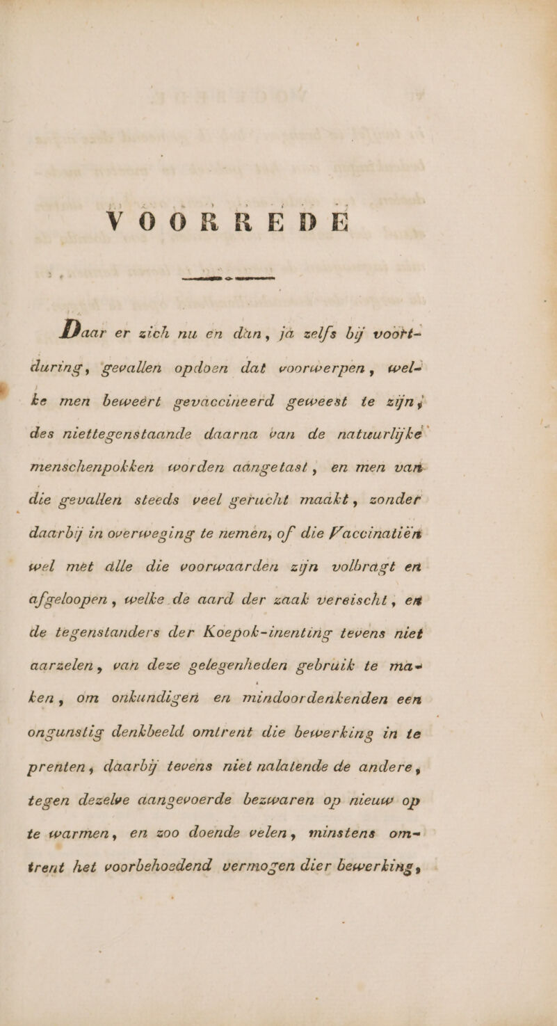 Daar er zich nu en dan, jà zelfs bij voort- during, gevallen opdoen dat woorwerpen, wel= ke men beweert gevaccineerd geweest te zijn, des niettegenstaande daarna ban de natuurlijke menschenpokken worden aangetast, en men vart- die gevallen steeds veel gerucht maakt, zonder daarbij in overweging te nemen; of die Vaccinatien wel met àlle die voorwaarden zijn volbragt en afzeloopen , welke de aard der zaak vereischt, en de tegenstanders der Koepok-inenting tevens niet aarzelen, wan deze gelegenheden gebruik te mas ken, om onkundigen en winde de aikeididon een ongunstig denkbeeld omtrent die bewerking in te prenten; daarbij tevens niet nalatende de andere, tegen dezelwe aangevoerde bezwaren op nieuw op te warmen, en zoo doende velen, minstens om= ' trent het voorbehoedend vermogen dier bewerking,