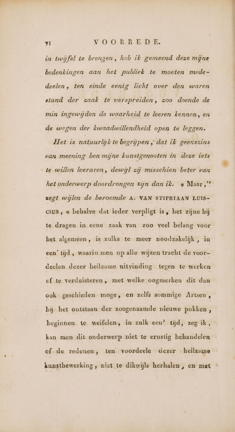 in twijfel te brengen, heb ik gemeend deze mijne bedenkingen aan het publiek te moeten mede- deelen, ten einde eenig licht over den waren stand der zaak te verspreiden, zoo doende de min ingewijden de waarheid te leeren kennen, en de wegen der kwaadwillendheid open te leggen. Het is rdteerkjk te begrijpen „ dat ik geenszins van meening ben mijne kunstgenooten in deze iets te willen leeraren, dewijl zij misschien beter van het onderwerp doordrongen zijn dan ik. « Maar,” zegt wijlen de beroemde A. VAN STIPRIAAN LUIS- CIUS , « behalve dat ieder verpligt is, het zijne bij te dragen in eene zaak van zoo veel belang voor het algemeen, is zulks te meer noodzakelijk , in een’ tijd , waarin men op alle wijzen tracht de voor- deelen dezer heilzame uitvinding tegen te werken of te verduisteren, met welke oogmerken dit dan ook geschieden moge, en zelfs sommige Artsen, bij het ontstaan der zoogenaamde nieuwe pokken, beginnen te weifelen, in zulk een? tijd, zeg ik, kan men dit onderwerp niet te ernstig behandelen of- de redenen, ten voordeele dezer heilzame kunstbewerking , nict te dikwijls herhalen, en met -