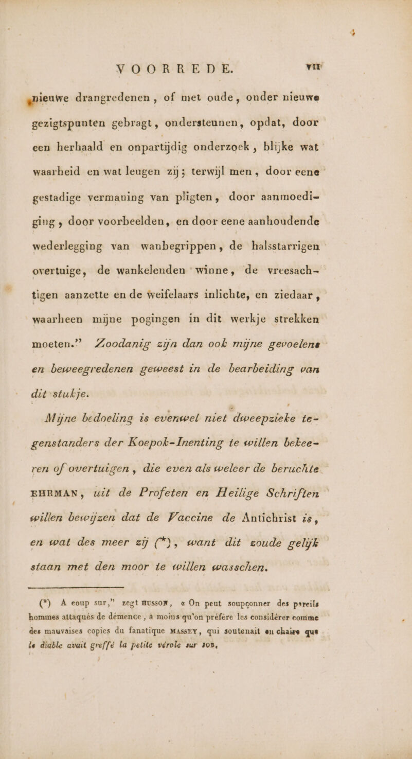VOORREDE. vir gmieuwe drangredenen , of met oude, onder nieuwe gezigtspunten gebragt, ondersteunen, opdat, door een herhaald en onpartijdig onderzoek , blijke wat waarheid en wat leugen zij terwijl men, door eene gestadige vermaning van pligten, door aanmoedi= ging ; door voorbeelden, en door eene aanhoudende wederlegging van waubegrippen, de halsstarrigen « overtuige, de wankelenden winne, de vreesach- tigen aanzette en de weifelaars inlichte, en ziedaar, waarheen mijne pogingen in dit werkje strekken ’_ Zoodanig zijn dan ook mijne gevoelene moeten.’ en beweegredenen geweest in de bearbeiding van dit stukje. Mijne bedoeling is evenwel niet ‘dweepzieke te- genstanders der Koepok- Inenting te willen bekee- ren of overtuigen , die even als weleer de beruchte EHRMAN, wit de Profeten en Heilige Schriften willen bewijzen dat de Vaccine de Antichrist is, en wat des meer zij (*), want dit zoude gelijk staan met den moor te willen wasschen. (*) A eoup sur,” zegt AUSSOR, « On peut soupconner des psreils hommes attaquês de démence , à moins qu'on préfère les considérer comme des mauvaises copies du fanatique MAssEY, qui soutenait en chaie que le diable avait greffé la petite vérole sur zoB,