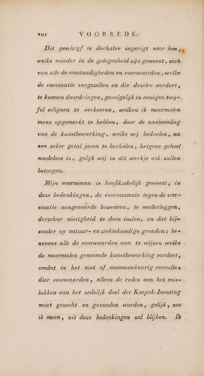 Dit geschrijf is derhalve ingerigt voor hen ‚. welke minder in de gelegenheid zijn geweest , zich van alle de omstandigheden en voorwaarden ‚ welke de vaccinatie vergezellen en die dezelve vordert; te kunnen doord: ingen, gevolgelijk in eenigen twij=. Jel schijnen te werkeeren, welker ik meermalen meen opgemerkt te hebben, door de aanbeveling van de kunstbewerking, welke wj bedoelen , na een zeker getal jaren te lierhalen , hetgeen geheel noodeloos is, gelijk wij ua dit werkje ook zullen betoogen. Mijn voornemen is hoofdzakelijk geweest; in deze bedenkingen, de voornaamste tegen de vac= einatie- aangevoerde bezwaren; te wederleggen, derzelver nietigheid te doen tnaien, en dat bij= zonder op natuur-en ziektekundige gronden; bes nevens alle de voorwaarden aan te wijzen welke de ne ne genoemde kunstbecwerking vordert ; omdat in het miet of onnaauwkeurig vervullen dier voorwaarden, alleen de reden van het mis= lukken van het zedelijk doel der Koepok-Inenting moet gezocht en gevonden worden, gelijk, zoo ik meen, uit deze bedenkingen zal blijken. Ik