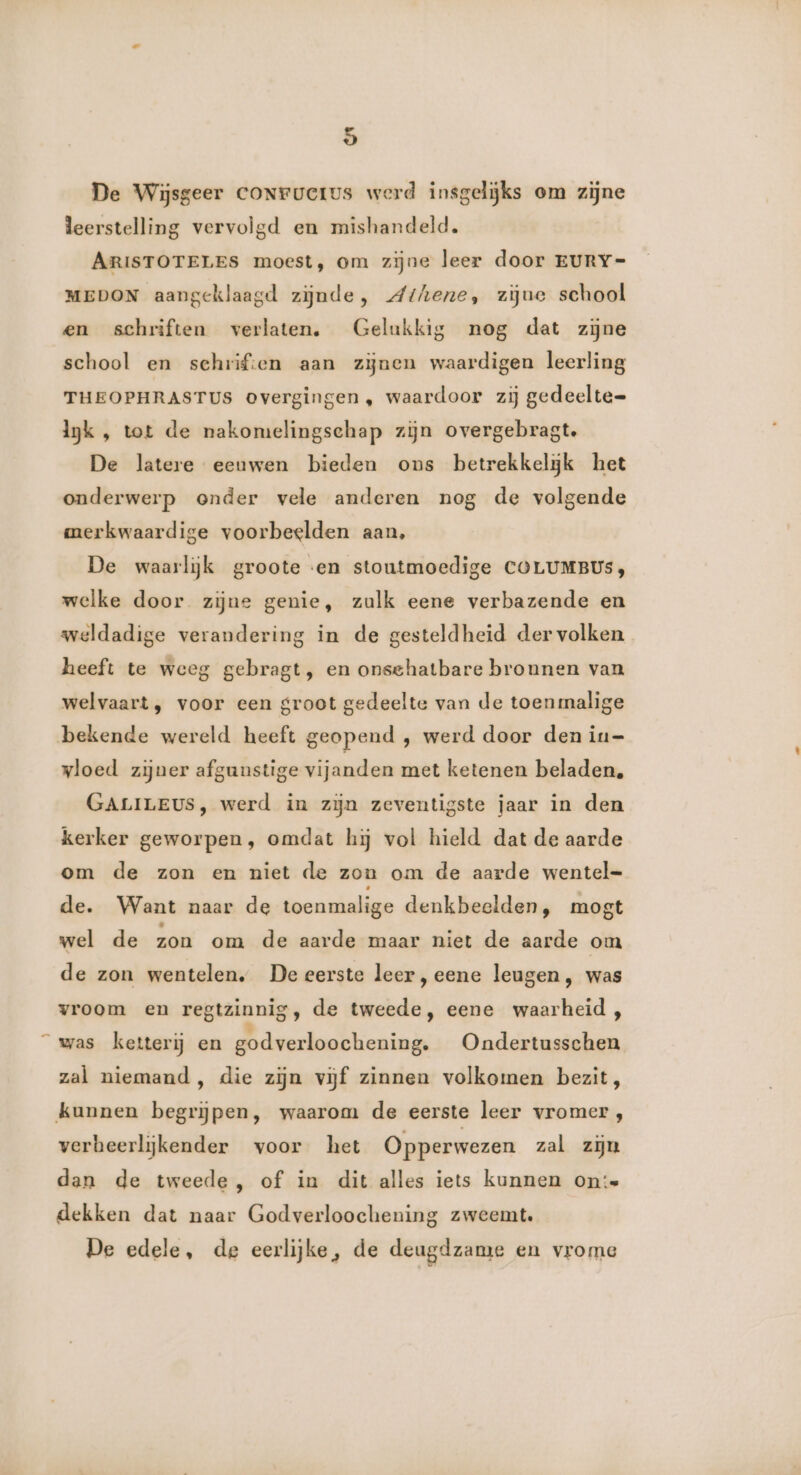 De Wijsgeer coNructus werd insgelijks om zijne leerstelling vervolgd en mishandeld. ARISTOTELES moest, om zijne leer door EURY-= MEDON aangeklaagd zijnde, Athene, zijue school en schriften verlaten. Gelukkig nog dat zijne school en schriften aan zijnen waardigen leerling THEOPHRASTUS overgingen, waardoor zij gedeelte= lk , tot de nakomelingschap zijn overgebragt. De latere eeuwen bieden ons betrekkeljgk het onderwerp onder vele anderen nog de volgende merkwaardige voorbeelden aan, De waarlĳjk groote «en stoutmoedige COLUMBUS, welke door. zijne genie, zulk eene verbazende en weldadige verandering in de gesteldheid der volken heeft te weeg gebragt, en onschatbare bronnen van welvaart, voor een groot gedeelte van de toen malige bekende wereld heeft geopend , werd door den iu= vloed zijner afgunstige vijanden met ketenen beladen, GALILEUS, werd in zijn zeventigste jaar in den kerker geworpen, omdat hj vol hield dat de aarde om de zon en niet de zon om de aarde wentel- de. Want naar de toenmalige denkbeelden, mogt wel de zon om de aarde maar niet de aarde om de zon wentelen. De eerste leer,eene leugen, was vroom en regtzinnig, de tweede, eene waarheid , “was ketterij en godverloochening. Ondertusschen zal niemand, die zijn vijf zinnen volkomen bezit, kunnen begrijpen, waarom de eerste leer vromer , verbeerlijkender voor het Opperwezen zal zin dan de tweede, of in dit alles iets kunnen on: dekken dat naar Godverloochening zweemt. De edele, de eerlijke, de deugdzame en vrome