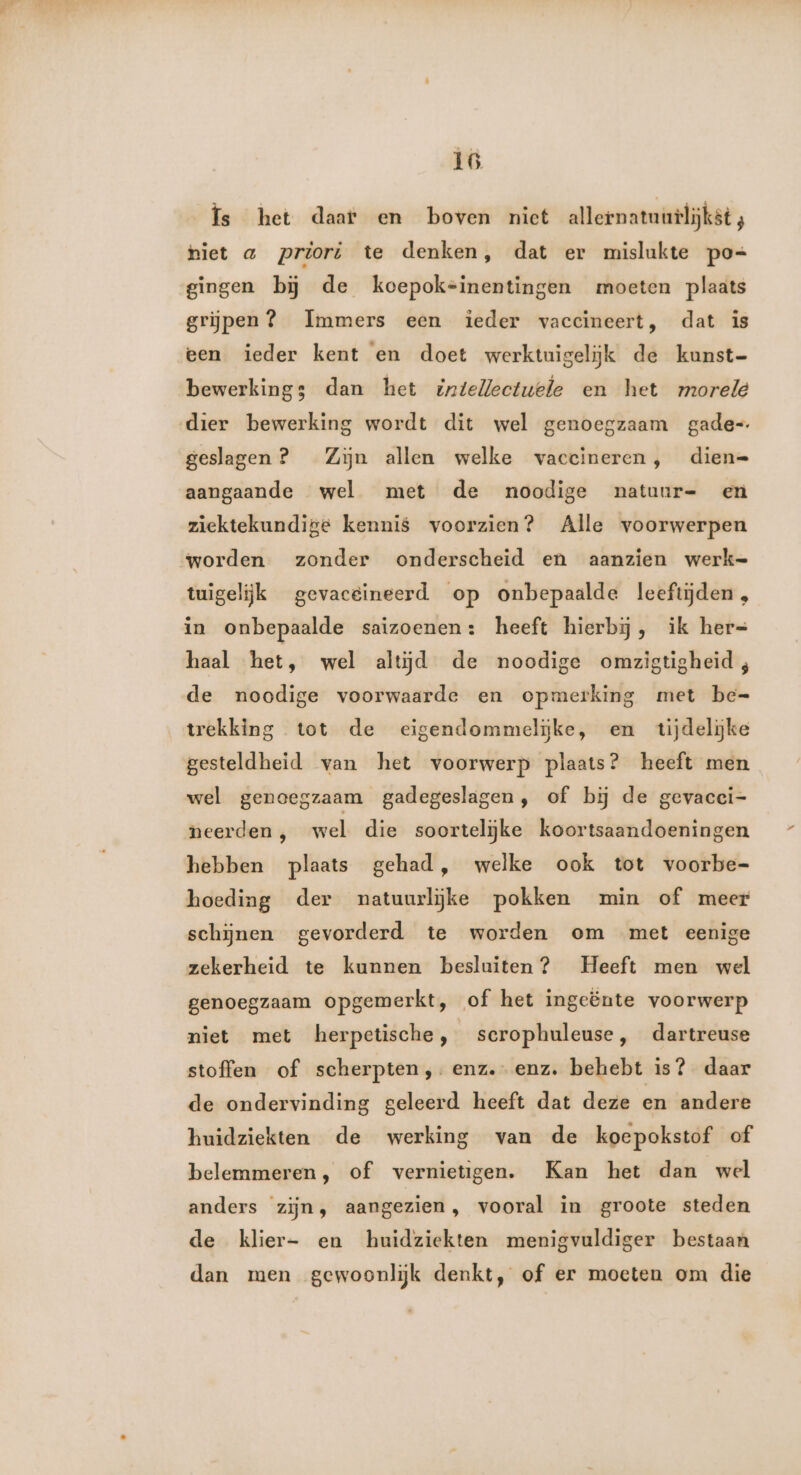 Ís het daar en boven niet allernatuurlijkst; hiet a priori te denken, dat er mislukte po= gingen bĳ de koepok=inentingen moeten plaats grijpen? Immers een ieder vaccineert, dat is een ieder kent en doet werktuigeliĳjk de kunst- bewerking; dan het intelectuele en het morele dier bewerking wordt dit wel genoegzaam gade= geslagen ? Zijn allen welke vaccineren, dien= aangaande wel met de noodige natuur- en ziektekundige kennis voorzien? Alle voorwerpen worden. zonder onderscheid en aanzien werk= tuigelijk gevaceineerd op onbepaalde leeftijden, in onbepaalde saizoenen: heeft hierbij, ik her= haal het, wel altijd de noodige omzigtigheid ; de noodige voorwaarde en opmerking met be= trekking tot de eigendommelĳke, en tijdelijke gesteldheid van het voorwerp plaats? heeft men wel genoegzaam gadegeslagen, of bĳ de gevacci- neerden , wel die soortelijke koortsaandoeningen hebben plaats gehad, welke ook tot voorbe- hoeding der natuurlijke pokken min of meer schijnen gevorderd te worden om met eenige zekerheid te kunnen besluiten? Heeft men wel genoegzaam opgemerkt, of het ingeënte voorwerp niet met herpetische, serophuleuse, dartreuse stoffen of scherpten,.-enz.- enz. behebt is? daar de ondervinding geleerd heeft dat deze en andere huidziekten de werking van de koepokstof of belemmeren, of vernietigen. Kan het dan wel anders zijn, aangezien, vooral in groote steden de klier- en huidziekten menigvuldiger bestaan dan men gewoonlijk denkt, of er moeten om die