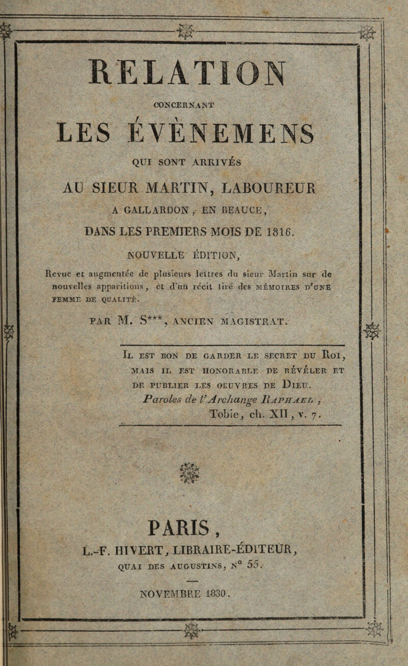 RELATION CONCERNANT LES ÉVÈNEMENS QUI SONT ARRIVÉS AU SIEUR MARTIN, LABOUREUR A GALLARDON, EN BEAUCE, DANS LES PREMIERS MOIS DE 1816. NOUVELLE ÉDITION, Revue et augmentée de plusieurs lettres du sieur Martin sur de nouvelles apparitions, et d’un récit tiré des mémoires d'une ÉEMME DE QUALITÉ. PAR M. S***, ANCIEN MAGISTRAT, Il est bon de carder le secret du Roi, MAIS IL EST IIONORABLE DE REVELER ET DE PUBLIER LES OEUVRES DE DlEU, Paroles de lsArchange Raphaël . Tobie, ch. XII, v. 7. PARIS, L.-F. iiivert, libraire-éditeur, QUAI DES AUGUST1NS, N° 55. NOVEMBRE 1830. PfTC^