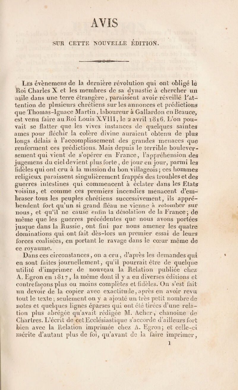 SUR CETTE NOUVELLE ÉDITION. Les évènemens de la dernière révolution qui ont obligé le Roi Charles X et les membres de sa dynastie à chercher un asile dans une terre étrangère, paraissent avoir réveillé Eat¬ tention de plusieurs chrétiens sur les annonces et prédictions que Thomas-Ignace Martin, laboureur à Gallardon enBeauce, est venu faire au Roi Louis XVlIï, le 2 avril 1816. L’on pou¬ vait se flatter que les vives instances de quelques saintes âmes pour fléchir la colère divine auraient obtenu de plus longs délais à l’accomplissement des grandes menaces que renferment ces prédictions. Mais depuis le terrible boulever¬ sement qui vient de s’opérer en France, l’appréhension des juge mens du ciel devient plus forte , de jour en jour, parmi les fidèles qui ont cru à la mission du bon villageois; ces hommes religieux paraissent singulièrement frappés des troubles et des guerres intestines qui commencent à éclater dans les Etats voisins, et comme ces premiers incendies menacent d’em¬ braser tous les peuples chrétiens successivement, ils appré¬ hendent fort qu’un si grand fléau ne vienne » retomber sur nous, et qu’il ne cause enfin la désolation de la France; de même que les guerres précédentes que nous avons portées jusque dans la Russie, ont fini par nous amener les quatre dominations qui ont fait dès-lors un premier essai de leurs forces coalisées, en portant le ravage dans le cœur même de ce royaume. Dans ces circonstances, on a cru, d’après les demandes qui en sont faites journellement, qu’il pourrait être de quelque utilité d’imprimer de nouveau la Relation publiée chez A. Egron en 1817, la même dont il y a eu diverses éditions et contrefaçons plus ou moins complètes et fidèles. On s’est fait un devoir de la copier avec exactitude, après en avoir revu tout le texte ; seulement 011 y a ajouté un très petit nombre de notes et quelques lignes éparses qui ont été tirées d’une rela¬ tion plus abrégée qu’avait rédigée M. Àcher, chanoine de Chartres. L’écrit de cetEcclésiastique s’accorde d’ailleurs fort bien avec la Relation imprimée chez A. Egron; et celle-ci mérite d’autant plus de foi, qu’avant de la faire imprimer, 1