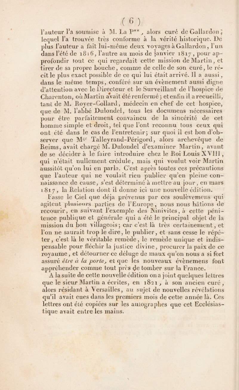 Fauteur l’a soumise à M. La P**,, alors curé de Gallarclon J lequel Fa trouvée très conforme à la vérité historique. De plus l’auteur a fait lui-même deux voyages àGallardon, l’un dans l’été de 1816, l’autre au mois de janvier 1817 , pour ap¬ profondir tout ce qui regardait cette mission de Martin, et tirer de sa propre bouche, comme de celle de son Curé, le ré¬ cit le plus exact possible de ce qui lui était arrivé. 11 a aussi, dans le même temps, conféré sur un évènement aussi digne d’attention avec le Directeur et le Surveillant de l’hospice de Charenton, 011 Martin avait été renfermé ; et enfin il a recueilli, tant de M. Royer-Collard, médecin en chef de cet hospice, que de M. l’ahbé Dulondel, tous les documens nécessaires pour être parfaitement convaincu de la sincérité de cet homme simple et droit, tel que Font reconnu tous ceux qui ont été dans le cas de l’entretenir; sur quoi il est bon d’ob¬ server que M§r Talleyrand-Périgord, alors archevêque de Reims, avait chargé M. Dulondel d’examiner Martin, avant de se décider à le faire introduire chez le Roi Louis XVIIÏ, qui n’était nullement crédule, mais qui voulut voir Martin aussitôt qu’on lui en parla. C’est après toutes ces précautions que Fauteur qui ne voulait rien publier qu’en pleine con¬ naissance de cause, s’est déterminé à mettre au jour, en mars 1817, la Relation dont il donne ici une nouvelle édition. Fasse le Ciel que déjà prévenus par ces soulèveraens qui agitent plusieurs parties de l’Europe, nous nous hâtions de recourir, en suivant l’exemple des INinivites, à cette péni¬ tence publique et générale qui a éié le principal objet de la mission du bon villageois; car c’est là très certainement, et l’on 11e saurait trop le dire, le publier, et sans cesse le répé¬ ter, c’est là le véritable remède, le remède unique et indis¬ pensable pour fléchir la justice divine, procurer la paix de ce royaume, et détourner ce déluge de maux qu’on nous a si fort assuré être à la jjcn-tej et que les nouveaux évènemens font appréhender comme tout près de tomber sur la France. A la suite de cette nouvelle édition on a joint quelques lettres que le sieur Martin a écrites, en 1821, à son ancien curé, alors résidant à \ersailles, au sujet de nouvelles révélations qu’il avait eues dans les premiers mois de cette année là. Ces lettres ont été copiées sur les autographes que cet Ecclésias¬ tique avait entre les mains.