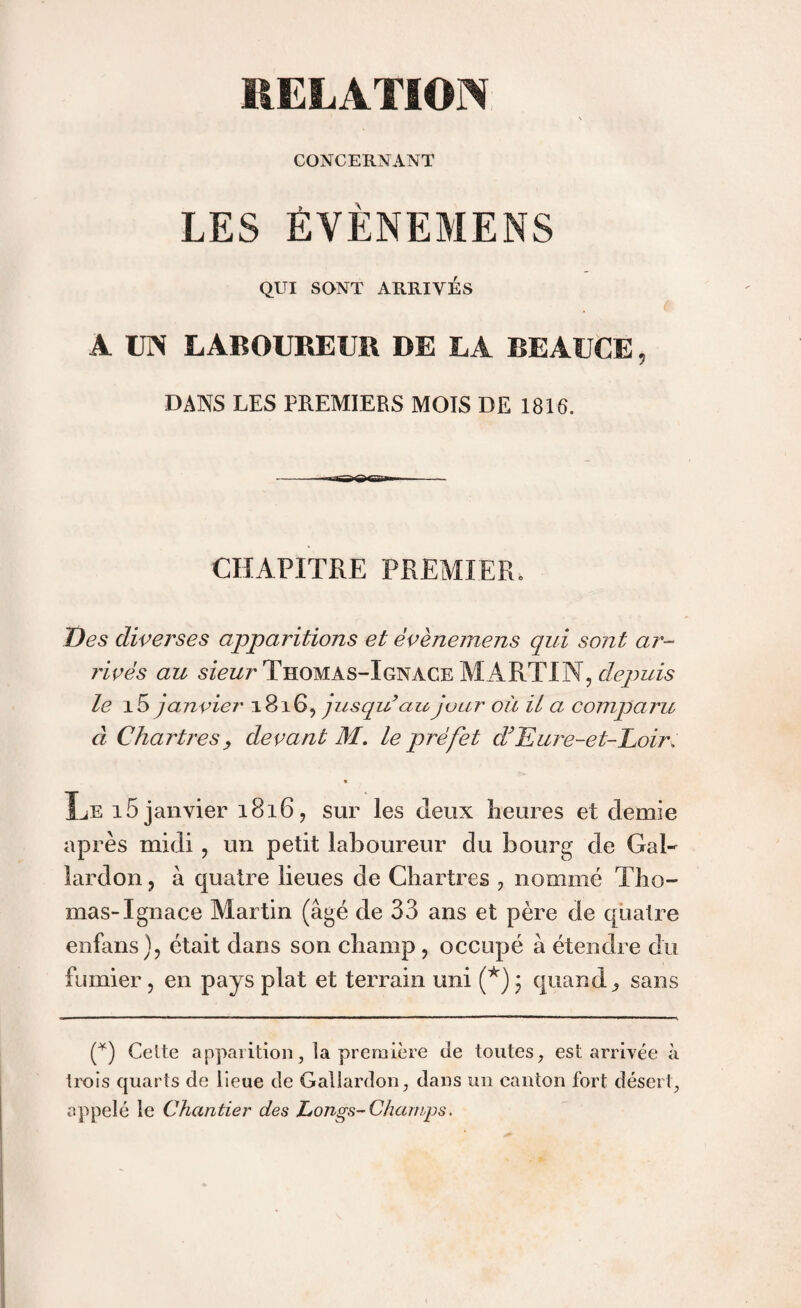 CONCERNANT LES ÉVÉNEMENS QUI SONT ARRIVÉS A UN LABOUREUR DE LA BEÀUCE 5 DANS LES PREMIERS MOIS DE 1816. CHAPITRE PREMIER. Des diverses apparitions et évènemens qui sont ar¬ rivés au sieur Thomas-Ignace MARTI N, depuis le 15 janvier 1816, jusqu au jour où il a comparu à Chartres, devant M. le préfet d}Eure-et-Loir, Le 15 janvier 1816 , sur les deux lieures et demie après midi , un petit laboureur du bourg de Gai- lardon , à quatre lieues de Chartres ? nommé Tho¬ mas-Ignace Martin (âgé de 33 ans et père de quatre enfans), était dans son champ, occupé à étendre du fumier , en pays plat et terrain uni (*) ; quand, sans G) Celte apparition, la première de toutes, est arrivée à trois quarts de lieue de Gai lardon, dans un canton fort désert, appelé le Chantier des Longs-Champs.