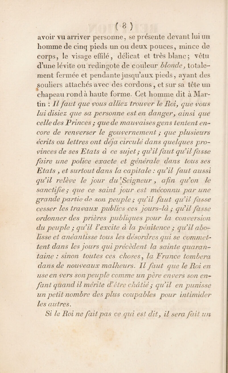 avoir vu arriver personne, se présente devant lui un homme de cinq pieds un ou deux pouces, mince de corps, le visage effilé, délicat et très blanc; vêtu d’une lévite ou redingote de couleur blonde, totale¬ ment fermée et pendante jusqu’aux pieds, ayant des souliers attachés avec des cordons , et sur sa tête un % k 1 chapeau rond à haute forme. Cet homme dit à Mar¬ tin : Il faut que vous alliez trouver le Roi, que vous lui disiez que sa personne est en danger, ainsi que celle des P rinces ; que de mauvaises gens tentent en¬ core de renverser le gouvernement y que plusieurs écrits ou lettres ont déjà circulé dans quelques pro¬ vinces de ses Etats cl ce sujet ; qiéil faut quil fasse faire une police exacte et générale dans tous ses Etats , et surtout dans la capitale : quil faut aussi quil relève le jour du Seigneur, afin qu’on le sanctifie ; que ce saint jour est méconnu par une grande partie de son peuple; quil faut quil fasse cesser les travaux publics ces jours-làqui il fasse ordonner des prières publiques pour la conversion du peuple y quil Vexcite à la pénitencequil abo¬ lisse et anéantisse tous les désordres qui se commet¬ tent dans les jours qui précèdent la sain te quaran¬ taine : sinon toutes ces choses, la Erance tombera dans de nouveaux malheurs. Il faut que le Roi en use en vers son peuple comme un père en vers son en¬ fant quand il mérite d’être châtié y quil en punisse un petit nombre des plus coupables pour intimider les autres. Si le Roi ne fait pas ce qui est dit, il sera fait un