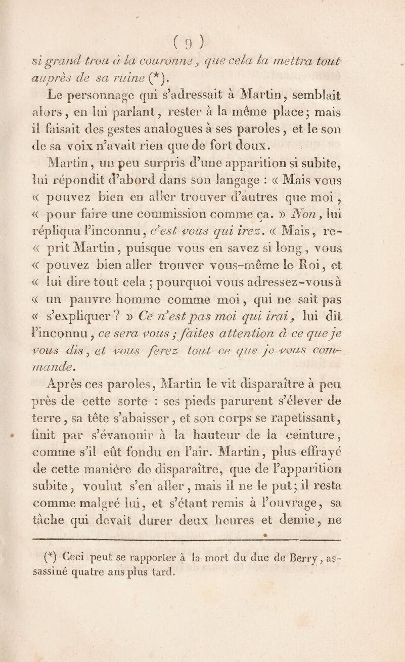 si grand trou à la couronne que cela la mettra tout auprès de sa ruine (*). Le personnage qui s’adressait à Martin, semblait alors, en lui parlant, rester à la même place\ mais il faisait des gestes analogues à ses paroles , et le son de sa voix n’avait rien que de fort doux. Martin, un peu surpris d’une apparition si subite, lui répondit d’abord dans son langage : « Mais vous « pouvez bien en aller trouver d’autres que moi , <( pour faire une commission comme ca. y> Non, lui répliqua l’inconnu, c est vous qui irez, cc Mais, re- cc prit Martin, puisque vous en savez si long, voua <c pouvez bien aller trouver vous-même le Roi, et <c lui dire tout cela ; pourquoi vous adressez-vous à <x un pauvre homme comme moi, qui ne sait pas cc s’expliquer? x> Ce nest pas moi qui irai, lui dit l’inconnu , ce sera vous ; faites attention à ce que je vous dis, et vous ferez tout ce que je vous com¬ mande. Après ces paroles, Martin le vit disparaître à peu près de cette sorte : ses pieds parurent s’élever de terre , sa tête s’abaisser , et son corps se rapetissant, finit par s’évanouir à la hauteur de la ceinture, comme shl eût fondu en l’air. Martin, plus effrayé de cette manière de disparaître, que de l’apparition subite ? voulut s’en aller , mais il ne le put * il resta comme malgré lui, et s’étant remis à l’ouvrage, sa tache qui devait durer deux heures et demie, ne if) Ceci peut se rapporter à la mort du duc de Berry ^as¬ sassiné quatre ans plus tard.