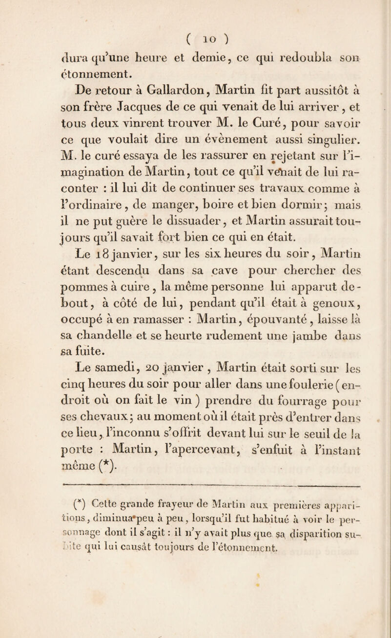 dura qu’une heure et demie, ce qui redoubla son étonnement. De retour à Gallardon, Martin fit part aussitôt à son frère Jacques de ce qui venait de lui arriver, et tous deux vinrent trouver M. le Curé, pour savoir ce que voulait dire un évènement aussi singulier. M. le curé essaya de les rassurer en rejetant sur l'i¬ magination de Martin, tout ce qu’il veliait de lui ra¬ conter : il lui dit de continuer ses travaux comme à l’ordinaire, de manger, boire et bien dormir; mais il ne put guère le dissuader, et Martin assurait tou¬ jours qu’il savait fort bien ce qui en était. Le 18 janvier, sur les six heures du soir, Martin étant descendu dans sa cave pour chercher des pommes à cuire , la même personne lui apparut de¬ bout, à côté de lui, pendant qu’il était à genoux, occupé à en ramasser : Martin, épouvanté , laisse là sa chandelle et se heurte rudement une jambe dans sa fuite. Le samedi, 20 janvier , Martin était sorti sur les cinq heures du soir pour aller dans une foulerie ( en¬ droit où on fait le vin ) prendre du fourrage pour ses chevaux; au moment où il était près d’entrer dans ce lieu, l’inconnu s’offrit devant lui sur le seuil de la porte : Martin, l’apercevant, s’enfuit à l’instant même (*). (*) Cette grande frayeur de Martin aux premières appari¬ tions, diminuafpeu à peu, lorsqu’il fut habitué à voir le per¬ sonnage dont il s’agit : il n’y avait plus que sa disparition su¬ inte qui lui causât toujours de l’étonnement.