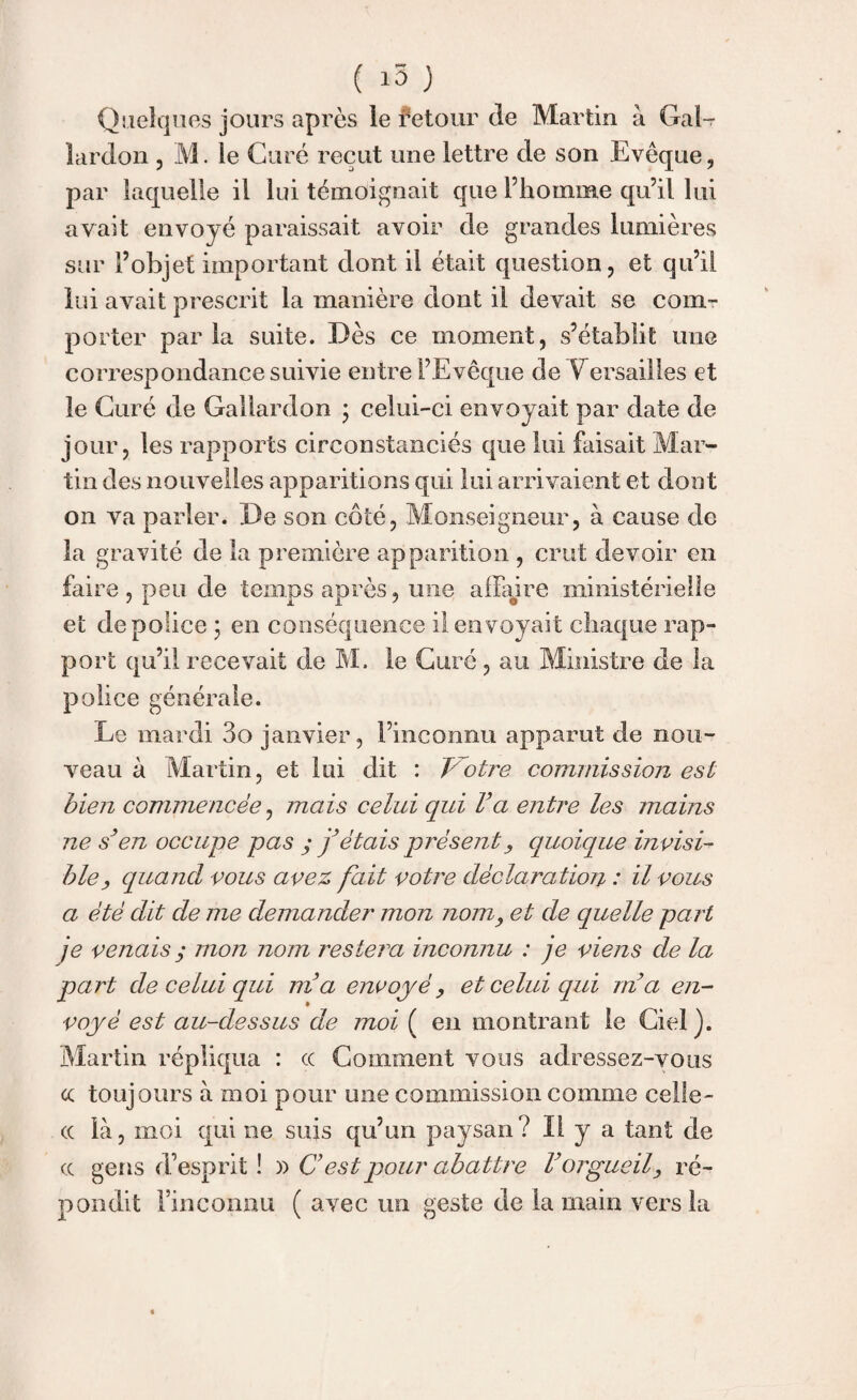 Quelques jours après le fetour de Martin à Gai- lardon , M. le Curé reçut une lettre de son Evêque, par laquelle il lui témoignait que l’homme qu’il lui avait envoyé paraissait avoir de grandes lumières sur l’objet important dont il était question, et qu’il lui avait prescrit la manière dont il devait se com¬ porter parla suite. Dès ce moment, s’établit mie correspondance suivie entre l’Evêque de Versailles et le Curé de Galiardon • celui-ci envoyait par date de jour, les rapports circonstanciés que lui faisait Mar¬ tin des nouvelles apparitions qui lui arrivaient et dont on va parler. De son côté, Monseigneur, à cause de la gravité de la première apparition , crut devoir en faire , peu de temps après, une affaire ministérielle et de police ; en conséquence il envoyait chaque rap¬ port qu’il recevait de M. le Curé, au Ministre de la police générale. Le mardi 3o janvier, l’inconnu apparut de nou¬ veau à Martin, et lui dit : Trotre commission est bien commencée, mais celui qui Va entre les mains ne s’en occupe pas y j’étais présent, quoique invisi¬ ble > quand vous avez fait votre déclaration : il vous a été dit de me demander mon nom, et de quelle part je venais y mon nom restera inconnu : je viens de la part de celui qui m’a envoyé, et celui qui m’a en¬ voyé est au-dessus de moi ( en montrant le Ciel). Martin répliqua : cc Comment vous adressez-vous cc toujours à moi pour une commission comme celle- cc là, moi qui ne suis qu’un paysan? Il y a tant de cc gens d’esprit ! » C est pour abattre l’orgueil, ré¬ pondit l’inconnu ( avec un geste de la main vers la