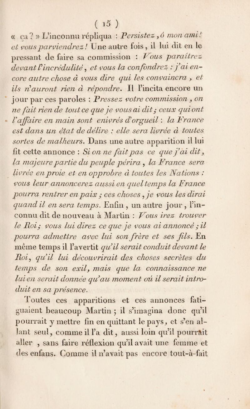 « ca? )) L’inconnu répliqua : Persistez ,6 mon ami! et vous parviendrez! Lue autre fois , il lui dit en le pressant de faire sa commission : Vous paraîtrez devant Vincrédulité, et vous la confondrez : fai en¬ core autre chose à vous dire qui les convaincra , et ils ré auront rien à répondre. Il l’incita encore un jour par ces paroles : Pressez votre commission , on ne fait rien de tout ce que je vous ai dit ,• ceux qui ont V affaire en main sont enivrés dé orgueil : la France est dans un état de délire : elle sera livrée cl toutes sortes de malheurs. Dans une autre apparition il lui fit cette annonce : Si on ne fait pas ce que j’ai dit , la majeure pa rtie du peuple périra , la France sera, livrée en proie et en opprobre, à toutes les Nations : vous leur annoncerez aussi en quel temps la France pourra rentrer en paix ; ces choses ^ je vous les dirai quand il en sera temps. Enfin , un autre jour , l’in¬ connu dit de nouveau à Martin : Fous irez trouver le Roi; vous lui direz ce que je vous ai annoncé ; il pourra admettre avec lui son frère et ses fils. En meme temps il l’avertit qu il serait conduit devant le Roi, qu’il lui découvrirait des choses secrètes du temps de son exil, mais que la connaissance ne lui en serait donnée qu’au moment ou il serait intro¬ duit en sa présence. Toutes ces apparitions et ces annonces fati¬ guaient beaucoup Martin ; il s’imagina donc qu’il pourrait y mettre fin en quittant le pays, et s’en al¬ lant seul, comme il l’a dit, aussi loin qu’il pourrait aller , sans faire réflexion qu’il avait une femme et des enfans. Comme il n’avait pas encore tout~à-fait