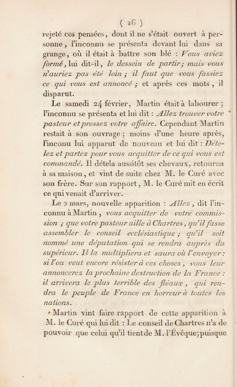 ( i-6 ) rejeté ces pensées, dont il ne s’était ouvert à per¬ sonne , Finconnu se présenta devant lui dans sa grange, où il était à battre son blé : Fous aviez formé, lui dit-il, le dessein de partir y mais vous lé auriez pas été loin ; il faut que vous fassiez ce qui vous est annoncé ; et après ces mots , il disparut. Le samedi 24 février, Martin était à labourer; Finconnu se présenta et lui dit : Allez trouver votre pasteur et pressez votre affaire. Cependant Martin restait à son ouvrage ; moins d’une heure après, Fine on u lui apparut de nouveau et lui dit : Déte¬ lez et partez pour vous acquitter de ce qui vous est commandé. Il détela aussitôt ses chevaux, retourna à sa maison, et vint de suite chez M. le Curé avec son frère. Sur son rapport, M. le Curé mit en écrit ce qui venait d’arriver. Le 2 mars, nouvelle apparition : Allez , dit Fin- connu à Martin , vous acquitter de votre commis¬ sion ; que votre pasteur aille à Chartres y quil fasse assembler le conseil ecclésiastique ; quil soit nommé une députation qui se rendra auprès du supérieur. Il la multipliera et saura où Venvoyer : si Von veut encore résister à ces choses y vous leur annoncerez la prochaine destruction de la France : il arrivera le plus terrible des fléaux , qui ren¬ dra le peuple de France en horreur à toutes les nations. * Martin vint faire rapport de cette apparition à M. le Curé qui lui dit : Le conseil de Chartres n’a de m r