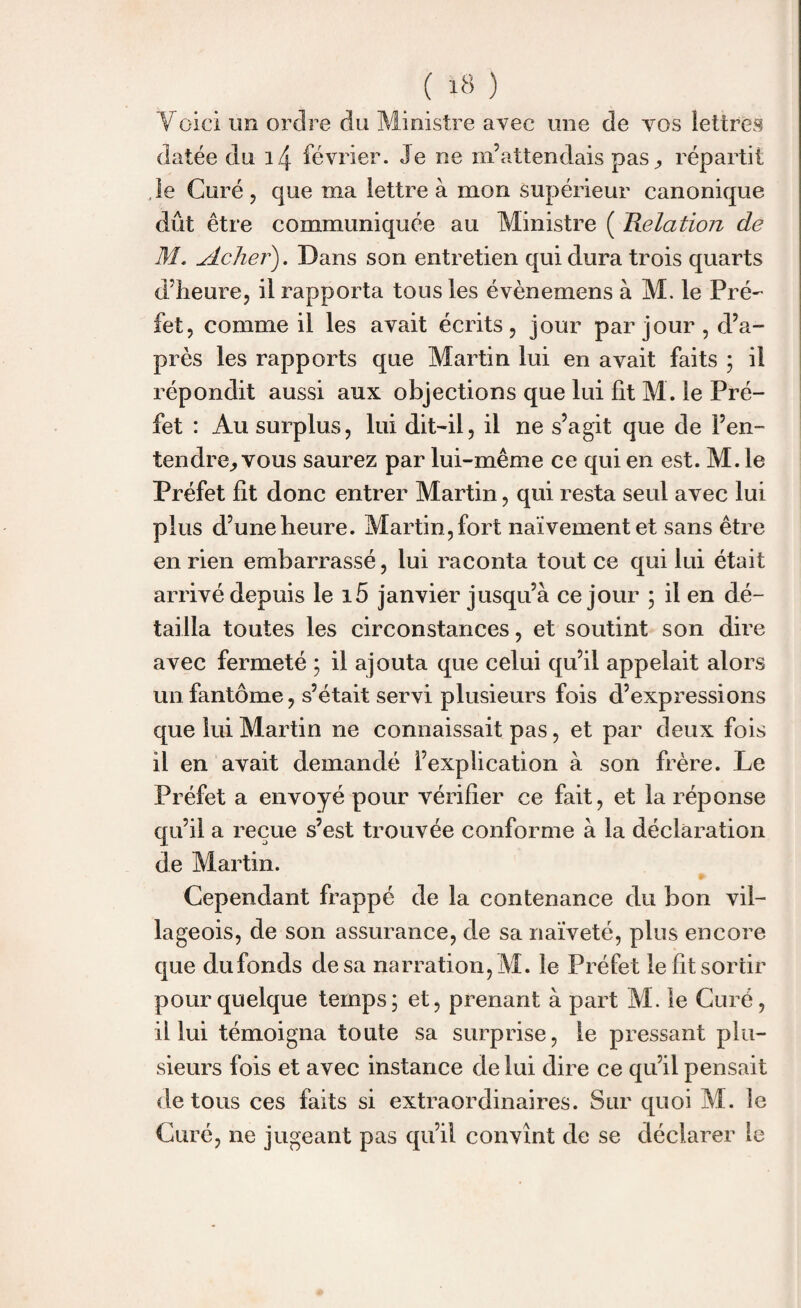Voici un ordre du Ministre avec une de vos lettres datée du 14 février. Je ne m’attendais pas,, répartit le Curé, que ma lettre à mon supérieur canonique dût être communiquée au Ministre ( Relation de M. Acher). Dans son entretien qui dura trois quarts d’heure, il rapporta tous les évènemens à M. le Pré¬ fet, comme il les avait écrits, jour par jour , d’a¬ près les rapports que Martin lui en avait faits ; il répondit aussi aux objections que lui fit M. le Pré¬ fet : Au surplus, lui dit-il, il ne s’agit que de l’en¬ tendre^ vous saurez par lui-même ce qui en est. M. le Préfet fît donc entrer Martin, qui resta seul avec lui plus d’une heure. Martin, fort naïvement et sans être en rien embarrassé, lui raconta tout ce qui lui était arrivé depuis le i5 janvier jusqu’à ce jour ; il en dé¬ tailla toutes les circonstances, et soutint son dire avec fermeté ; il ajouta que celui qu’il appelait alors un fantôme, s’était servi plusieurs fois d’expressions que lui Martin ne connaissait pas, et par deux fois il en avait demandé l’explication à son frère. Le Préfet a envoyé pour vérifier ce fait, et la réponse qu’il a reçue s’est trouvée conforme à la déclaration de Martin. Cependant frappé de la contenance du bon vil¬ lageois, de son assurance, de sa naïveté, plus encore que dufonds de sa narration, M. le Préfet le fît sortir pour quelque temps ; et, prenant à part M. le Curé, il lui témoigna toute sa surprise, le pressant plu¬ sieurs fois et avec instance de lui dire ce qu’il pensait de tous ces faits si extraordinaires. Sur quoi M. le Curé, ne jugeant pas qu’il convînt de se déclarer le