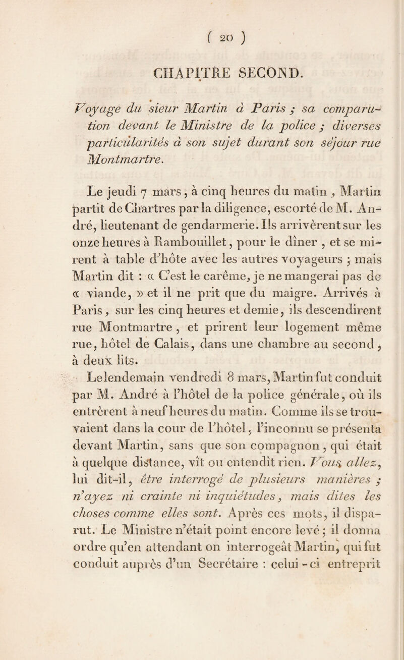 CHAPITRE SECOND. * Voyage du sieur Martin à Paris y sa comparu¬ tion devant le Ministre de la police y diverses ■particularités à son sujet durant son séjour rue Montmartre. Le jeudi 7 mars , à cinq heures du matin ,, Martin partit de Chartres par la diligence, escorté de M. An¬ dré, lieutenant de gendarmerie. Ils arrivèrent sur les onze heures à Rambouillet, pour le dîner , et se mi¬ rent à table d'hôte avec les autres voyageurs 3 mais Martin dit : cc C’est le carême, je ne mangerai pas de cc viande, )) et il ne prit que du maigre. Arrivés à Paris, sur les cinq heures et demie, ils descendirent rue Montmartre , et prirent leur logement même rue, hôtel de Calais, dans une chambre au second, à deux lits. Le lendemain vendredi 8 mars, Martin fut conduit par M. André à l’hôtel de la police générale, où iis entrèrent à neuf heures du matin. Comme ils se trou¬ vaient dans la cour de l'hôtel, l’inconnu se présenta devant Martin, sans que son compagnon, qui était à quelque distance, vît ou entendit rien. Vous allez, lui dit-il, être interrogé de plusieurs manières y n ayez ni crainte ni inquiétudes, mais dites les choses comme elles sont. Après ces mots, il dispa¬ rut. Le Ministre n’était point encore levé 3 il donna ordre qu’en attendant on interrogeât Martin, qui fut conduit auprès d’un Secrétaire : celui - ci entreprit