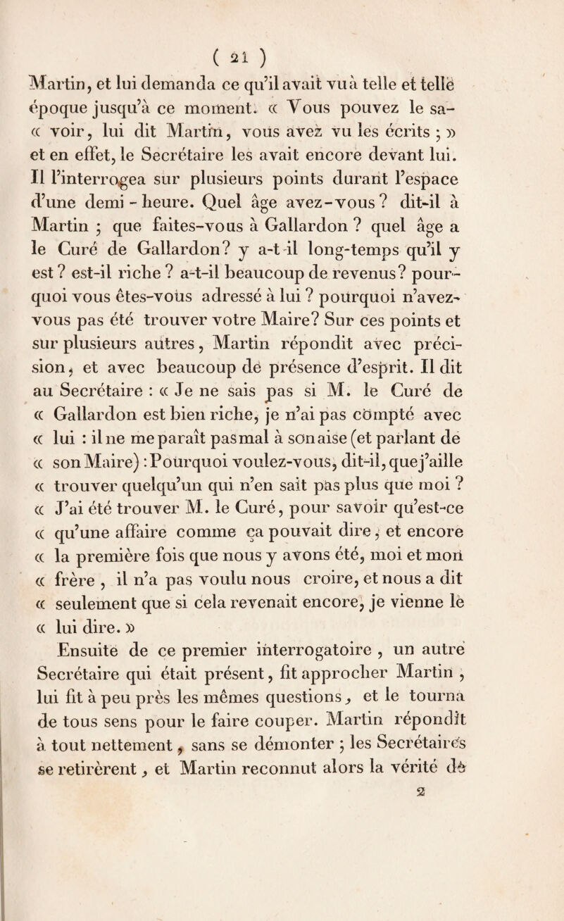 Martin, et lui demanda ce qu’il avait vu à telle et tellë époque jusqu’à ce moment, cc Vous pouvez le sa- (( voir, lui dit Martin, vous avez vu les écrits ; j) et en effet, le Secrétaire les avait encore devant lui. 111 ’interro«gea sur plusieurs points durant l’espace d’une demi - heure. Quel âge avez-vous? dit-il à Martin ; que faites-vous à Gallardon ? quel âge a le Curé de Gallardon? y a-t il long-temps qu’il y est ? est-il riche ? a-t-il beaucoup de revenus? pour¬ quoi vous êtes-vous adressé à lui ? pourquoi n’avez- vous pas été trouver votre Maire? Sur ces points et sur plusieurs autres, Martin répondit avec préci¬ sion, et avec beaucoup dé présence d’esprit. Il dit au Secrétaire : cc Je ne sais pas si M. le Curé de cc Gallardon est bien riche, je n’ai pas compté avec (c lui : il ne me paraît pas mal à son aise (et parlant de cc son Maire) ‘.Pourquoi voulez-vous, dit-il, quej’aille cc trouver quelqu’un qui n’en sait pas plus que moi ? cc J’ai été trouver M. le Curé, pour savoir qu’est-ce cc qu’une affaire comme ça pouvait dire, et encore cc la première fois que nous y avons été, moi et mon cc frère , il n’a pas voulu nous croire, et nous a dit cc seulement que si cela revenait encore, je vienne lè cc lui dire. » Ensuite de ce premier interrogatoire , un autre Secrétaire qui était présent, fit approcher Martin , lui fit à peu près les mêmes questions ,, et le tourna de tous sens pour le faire couper. Martin répondit à tout nettement, sans se démonter ; les Secrétaires se retirèrent ^ et Martin reconnut alors la vérité dè -2