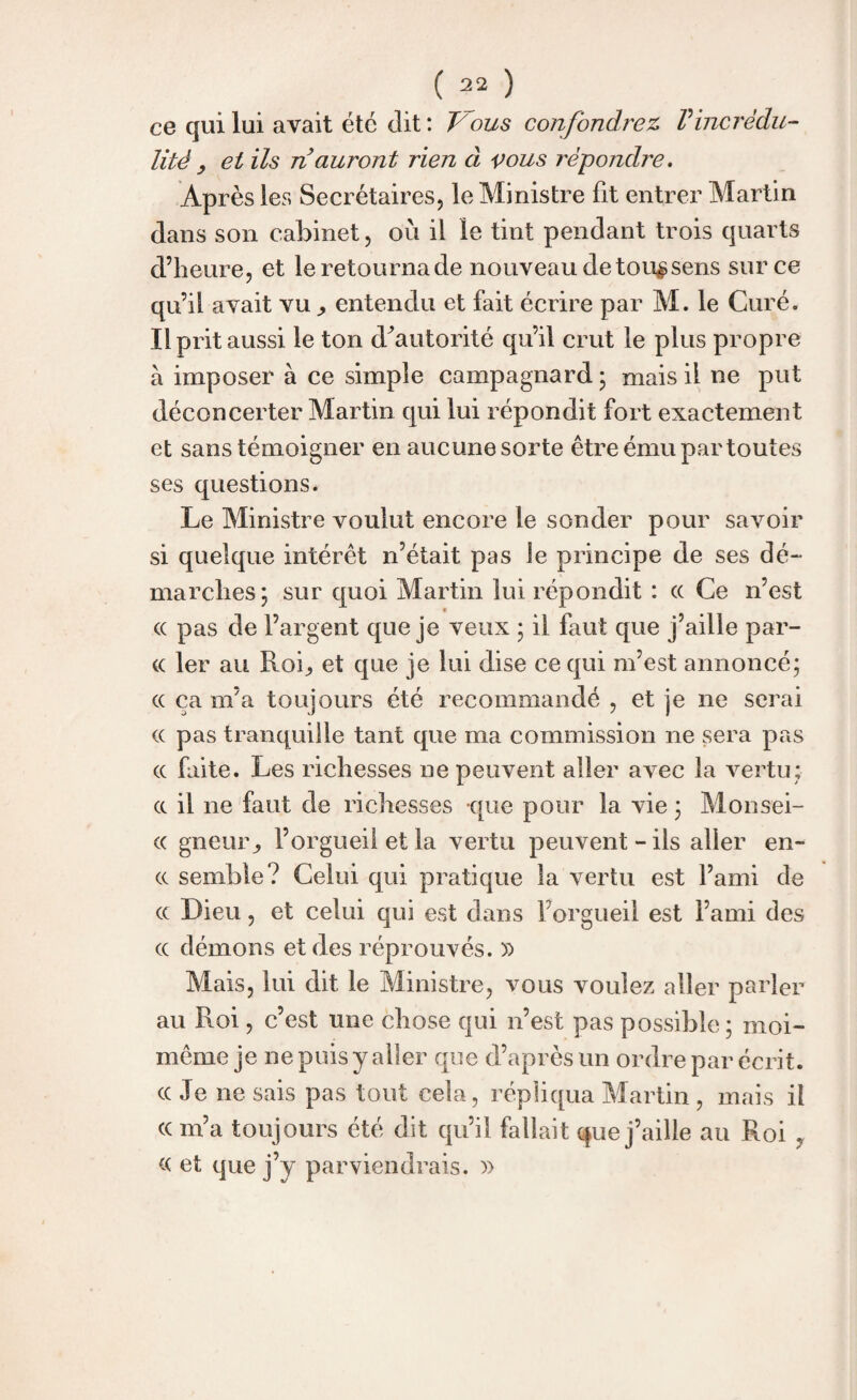 ce qui lui avait etc dit : Vous confondrez, Vincrédu¬ lité , et ils n auront rien à vous répondre. Après les Secrétaires, le Ministre fit entrer Martin dans son cabinet, où il le tint pendant trois quarts d’heure, et le retourna de nouveau de tou$sens sur ce qu’il avait vu entendu et fait écrire par M. le Curé. Il prit aussi le ton d^autorité qu’il crut le plus propre à imposer à ce simple campagnard ; mais il ne put déconcerter Martin qui lui répondit fort exactement et sans témoigner en aucune sorte être ému par toutes ses questions. Le Ministre voulut encore le sonder pour savoir si quelque intérêt n’était pas le principe de ses dé¬ marches; sur quoi Martin lui répondit : (( Ce n’est (( pas de l’argent que je veux ; il faut que j’aille par¬ ce 1er au Roi, et que je lui dise ce qui m’est annoncé; ce ca m’a toujours été recommandé , et je ne serai ce pas tranquille tant que ma commission ne sera pas ee faite. Les richesses ne peuvent aller avec la vertu; ee il 11e faut de richesses que pour la vie ; Monsei- ee gneur, l’orgueil et la vertu peuvent-ils aller en- ee semble? Celui qui pratique la vertu est l’ami de ce Dieu, et celui qui est dans forgueil est l’ami des ee démons et des réprouvés. » Mais, lui dit le Ministre, vous voulez aller parler au Roi, c’est une chose qui n’est pas possible ; moi- même je ne puis y aller que d’après un ordre par écrit, ee Je ne sais pas tout cela, réplicpia Martin, mais il ce m’a toujours été dit cpi’il fallait que j’aille au Roi , ce et que j’y parviendrais. »