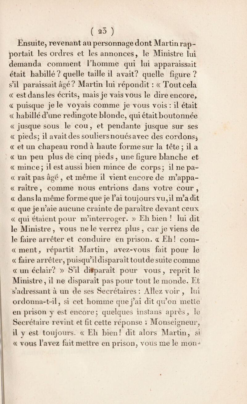 ( 25 ) Ensuite, revenant au personnage dont Martin rap¬ portait les ordres et les annonces, le Ministre lui demanda comment F homme qui lui apparaissait était habillé ? quelle taille il avait? quelle figure ? s’il paraissait âgé ? Martin lui répondit : cc Tout cela cc est dans les écrits, mais je vais vous le dire encore, cc puisque je le voyais comme je vous vois : il était cc habillé d’une redingote blonde, qui était boutonnée <x jusque sous le cou, et pendante jusque sur ses cc pieds; il avait des souliersnoués avec des cordons, cc et un chapeau rond à haute forme sur la tête; il a cc un peu plus de cinq pieds , une figure blanche et cc mince ; il est aussi bien mince de corps ; il ne pa- cc raît pas âgé , et même il vient encore de m’appa- cc raître, comme nous entrions dans votre cour , cc dans la même forme que je l’ai toujours vu,il m’a dit cc que je n’aie aucune crainte de paraître devant ceux cc qui étaient pour m’interroger. » Eh bien ! lui dit le Ministre, vous ne le verrez plus, car je viens de le faire arrêter et conduire en prison, oc Eh! corn- cernent, répartit Martin, avez-vous fait pour le cc faire arrêter, puisqu’il disparaît tout de suite comme cc un éclair? )) S’il disparaît pour vous, reprit le Ministre, il ne disparaît pas pour tout le monde. Et s’adressant à un de ses Secrétaires : Allez voir , lui ordonna-t-il, si cet homme que j’ai dit qu’on mette en prison y est encore ; quelques instans après, le Secrétaire revint et ht cette réponse ; Monseigneur, il y est toujours, cc Eh bien! dit alors Martin, si cc vous l’avez fait mettre en prison, vous me le mon*4