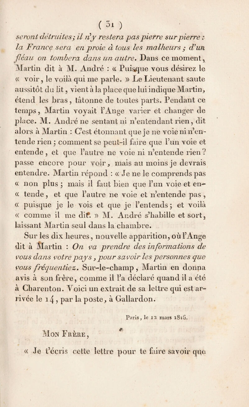 (30 seront détruites; il ré y restera pas pierre sur pierre : la F'rance sera en proie à tous les malheurs ,* d’un fléau on tombera dans un autre. Dans ce moment , Martin dit à M. André : cc Puisque vous désirez le cc voir, le voilà qui me parle. )) Le Lieutenant saute aussitôt du lit, vient à la place que lui indique Martin, étend les bras, tâtonne de toutes parts. Pendant ce temps, Martin voyait l’Ange varier et changer de place. M. André ne sentant ni n’entendant rien, dit alors à Martin : C’est étonnant que je ne voie ni n’en¬ tende rien ; comment se peut-il faire que l’un voie et entende, et que l’autre ne voie ni n’entende rien? passe encore pour voir, mais au moins je devrais entendre. Martin répond : cc Je ne le comprends pas cc non plus ; mais il faut bien que l’un voie et en- cc tende, et que l’autre ne voie et n’entende pas , cc puisque je le vois et que je l’entends ; et voilà cc comme il me dif. » M. André s’habille et sort, laissant Martin seul dans la chambre. Sur les dix heures, nouvelle apparition, où l’Ange dit à Martin : On va prendre des informations de vous dans votre pays, pour savoir les personnes que vous fréquentiez. Sur-le-champ , Martin en donna avis à son frère, comme il l’a déclaré quand il a été à Charenton. Voici un extrait de sa lettre qui est ar¬ rivée le i4, par la poste, à Gallardon. Paris, le 12 mars îBiG. Mon Frère, r cc Je t’écris cette lettre pour te faire savoir que