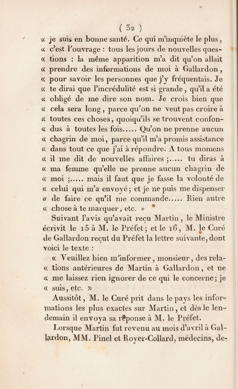 xc je suis en bonne santé. Ce qui m’inquiète le plus , ce c’est l'ouvrage : tous les jours cle nouvelles ques- cc tions : la même apparition m’a dit qu’on allait ce prendre des informations de moi à Gallardon , cc pour savoir les personnes que j’y fréquentais. Je cc te dirai que l’incrédulité est si grande, qu’il a été cc obligé de me dire son nom. Je crois bien que cc cela sera long , parce qu'on ne veut pas croire à scc toutes ces choses, quoiqu’ils se trouvent confon¬ de dus à toutes les fois.Qu’on ne prenne aucun cc chagrin de moi, parce qu’il m’a promis assistance cc dans tout ce que j’ai à répondre. A tous momens cc il me dit de nouvelles affaires ;. tu diras à cc ma femme qu’elle ne prenne aucun chagrin de cc moi ;. mais il faut que je fasse la volonté de cc celui qui m’a envoyé ; et je ne puis me dispenser cc de faire ce qu’il me commande.,... Rien autre cc chose à te marqueretc. » Suivant l’avis qu’avait reçu Martin, le Ministre écrivit le i5 à M. le Préfet - et le 16, M. le Curé de Gallardon reçut du Préfet la lettre suivante, dont a * voici le texte : cc Veuillez bien m'informer, monsieur, des reïa- cc tions antérieures de Martin à Gallardon, et ne cc me laissez rien ignorer de ce qui le concerne; je cc suis, etc. )> Aussitôt, M. le Curé prit dans le pays les infor¬ mations les plus exactes sur Martin, et dès le len¬ demain il envoya sa réponse à M. le Préfet. Lorsque Martin fut revenu au mois d’avril à Gal¬ lardon, MM. Pinel et Royer-Collard, médecins, de-