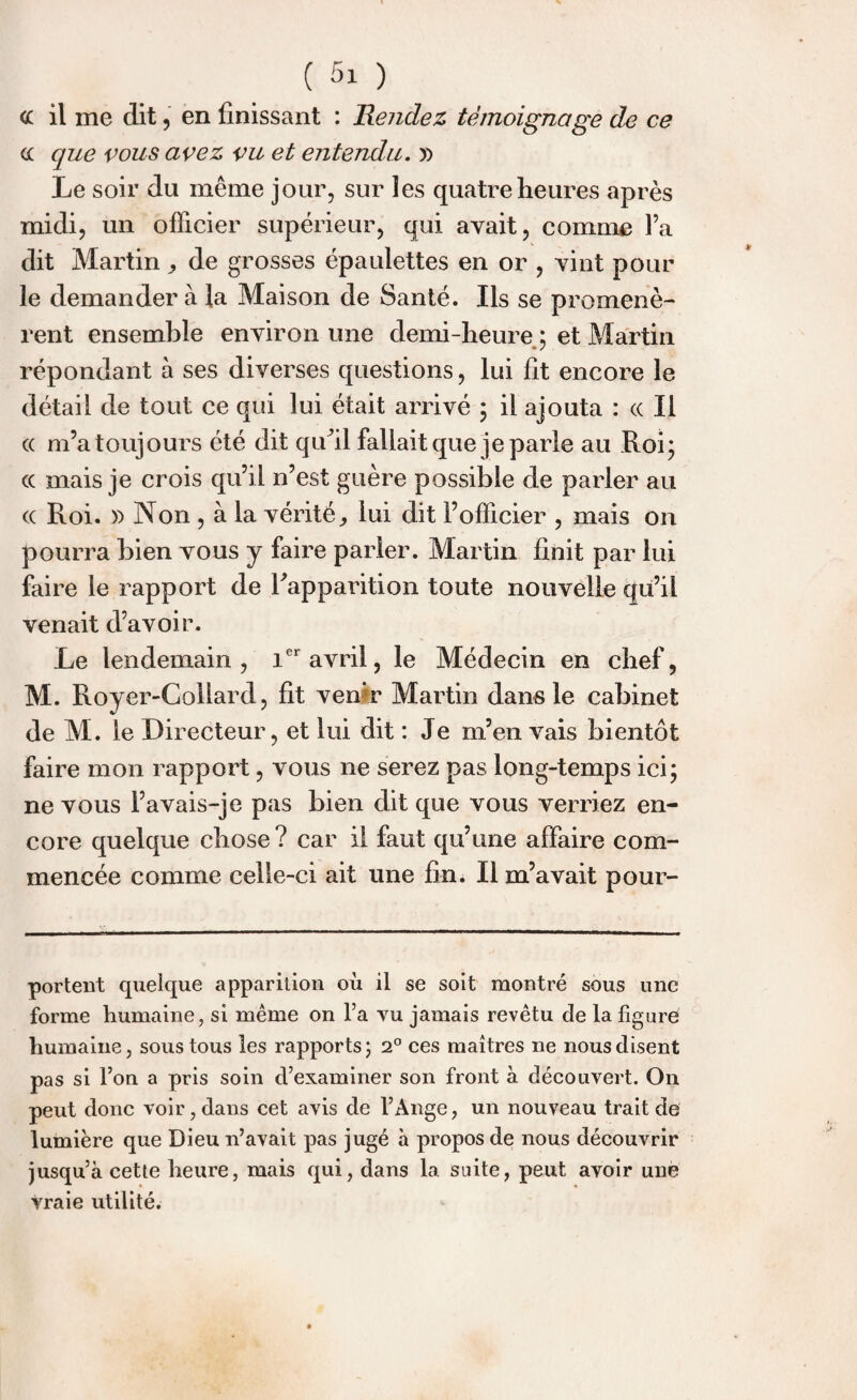 cc il me dit, en finissant : Rendez témoignage de ce cc que vous avez vu et entendu. y> Le soir du même jour, sur les quatre heures après midi, un officier supérieur, qui avait, comme l’a dit Martin, de grosses épaulettes en or , vint pour le demander à la Maison de Santé. Ils se promenè¬ rent ensemble environ une demi-heure ; et Martin répondant à ses diverses questions, lui fit encore le détail de tout ce qui lui était arrivé ; il ajouta : « Il « m’a toujours été dit qu’il fallait que je parle au Roi; cc mais je crois qu’il n’est guère possible de parler au cc Roi. » Non , à la vérité, lui dit l’officier , mais on pourra bien vous y faire parier. Martin finit par lui faire le rapport de l'apparition toute nouvelle qu’il venait d’avoir. Le lendemain, 1er avril, le Médecin en chef, M. Royer-Collard, fit ven’r Martin dans le cabinet de M. le Directeur, et lui dit : Je m’en vais bientôt faire mon rapport, vous ne serez pas long-temps ici; ne vous i’avais-je pas bien dit que vous verriez en¬ core quelque chose ? car il faut qu’une affaire com¬ mencée comme celle-ci ait une fin. Il m’avait pour- portent quelque apparition où il se soit montré sous une forme humaine, si même on l’a vu jamais revêtu de la figuré humaine, sous tous les rapports ; 2° ces maîtres ne nous disent pas si l’on a pris soin d’examiner son front à découvert. On peut donc voir, dans cet avis de l’Ange, un nouveau trait de lumière que Dieu n’avait pas jugé à propos de nous découvrir jusqu’à cette heure, mais qui, dans la suite, peut avoir une vraie utilité.