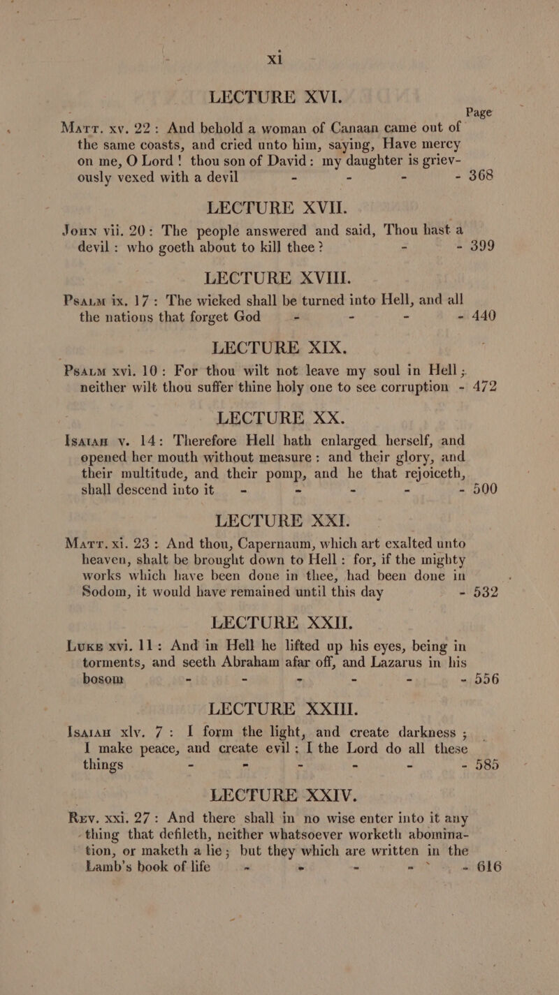 LECTURE XVI. Marr. xv. 22: And behold a woman of Canaan came out of the same coasts, and cried unto him, saying, Have mercy on me, O Lord! thou son of David: my daughter is griev- ously vexed with a devil - - - - 368 LECTURE XVII. Joun vii. 20: The people answered and said, Thou hast a devil : who goeth about to kill thee ? - - 399 LECTURE XVIII. Psaum ix. 17: The wicked shall be turned into Hell, and all the nations that forget God - - - - 440 LECTURE XIX. ‘Psaum xvi. 10; For thou wilt not leave my soul in Hell ;. neither wilt thou suffer thine holy one to see corruption - 472 LECTURE XxX. Isatan v. 14: Therefore Hell hath enlarged herself, and opened her mouth without measure: and their glory, and their multitude, and their pane and he that rejoiceth, shall descend into it - - - 500 LECTURE XXI. Marr. xi. 23: And thou, Capernaum, which art exalted unto heaven, shalt be brought down to Hell: for, if the mighty works which have been done in thee, had been done in Sodom, it would have remained until this day =' 582 LECTURE XXII. Luxe xvi. 11: And in Hell he lifted up his eyes, being in torments, and seeth Abraham afar off, and Lazarus in his Page bosom - - - - - - 556 LECTURE XXIII. Isaran xly. 7: I form the light, and create darkness ; I make peace, and create evil: I the Lord do all these things - - - - - - 585 LECTURE XXIV. Rev. xxi. 27: And there shall in no wise enter into it any thing that defileth, neither whatsoever worketl abomina- ~ tion, or maketh a he; but they which are written in the Lamb’s book of life &gt; - - - ~ - = 616