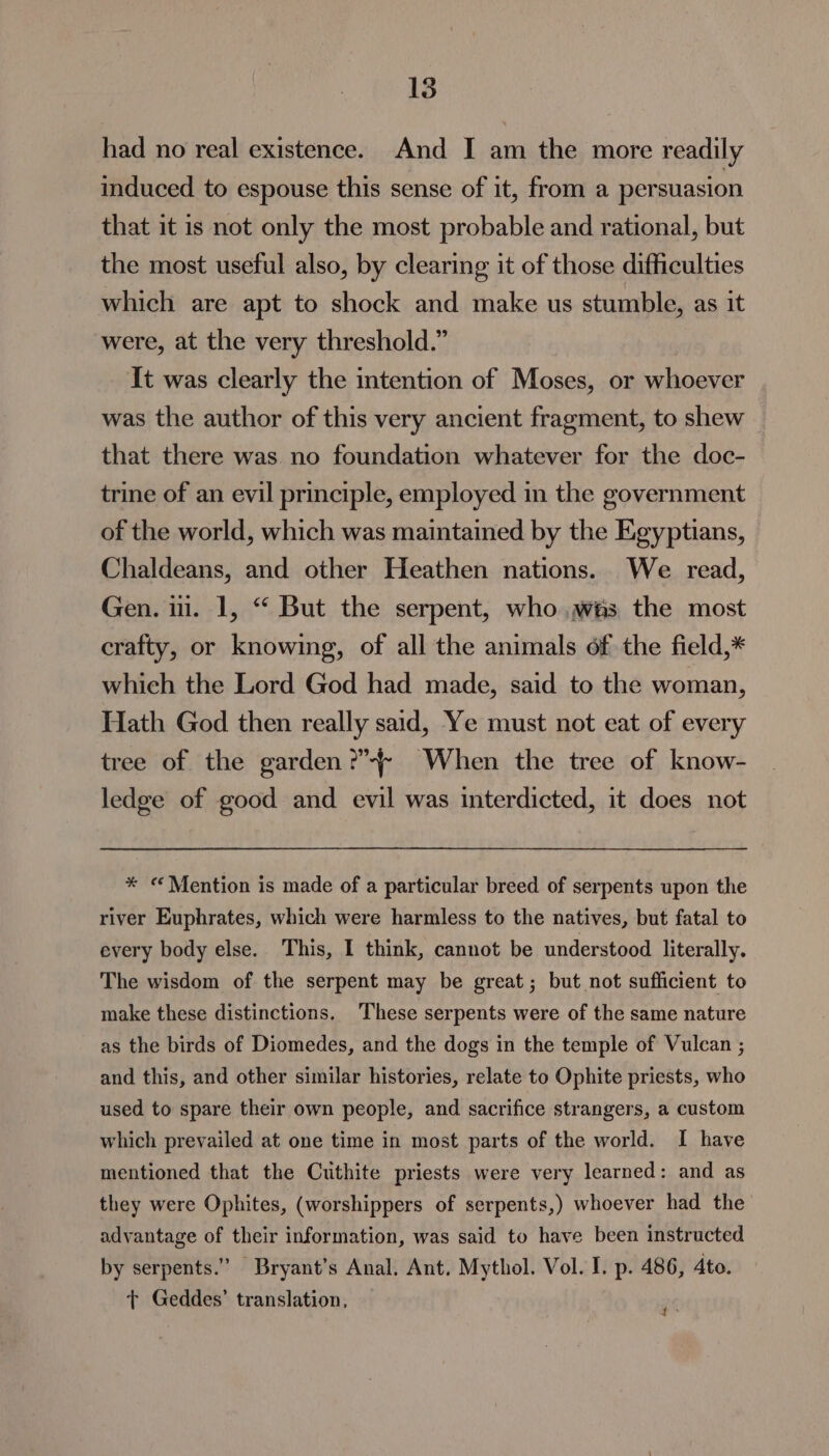 had no real existence. And I am the more readily induced to espouse this sense of it, from a persuasion that it is not only the most probable and rational, but the most useful also, by clearing it of those difficulties which are apt to shock and make us stumble, as it were, at the very threshold.” It was clearly the intention of Moses, or whoever was the author of this very ancient fragment, to shew that there was no foundation whatever for the doc- trine of an evil principle, employed in the government of the world, which was maintained by the Egyptians, Chaldeans, and other Heathen nations. We read, Gen. 11. 1, “ But the serpent, who.was the most crafty, or knowing, of all the animals of the field,* which the Lord God had made, said to the woman, Hath God then really said, Ye must not eat of every tree of the garden? When the tree of know- ledge of good and evil was interdicted, it does not * «Mention is made of a particular breed of serpents upon the river Euphrates, which were harmless to the natives, but fatal to every body else. This, I think, cannot be understood literally. The wisdom of the serpent may be great; but not sufficient to make these distinctions. ‘These serpents were of the same nature as the birds of Diomedes, and the dogs in the temple of Vulcan ; and this, and other similar histories, relate to Ophite priests, who used to spare their own people, and sacrifice strangers, a custom which prevailed at one time in most parts of the world. I have mentioned that the Cuthite priests were very learned: and as they were Ophites, (worshippers of serpents,) whoever had the advantage of their information, was said to have been instructed by serpents.” Bryant’s Anal. Ant. Mythol. Vol. I. p. 486, 4to. t+ Geddes’ translation, ‘¢