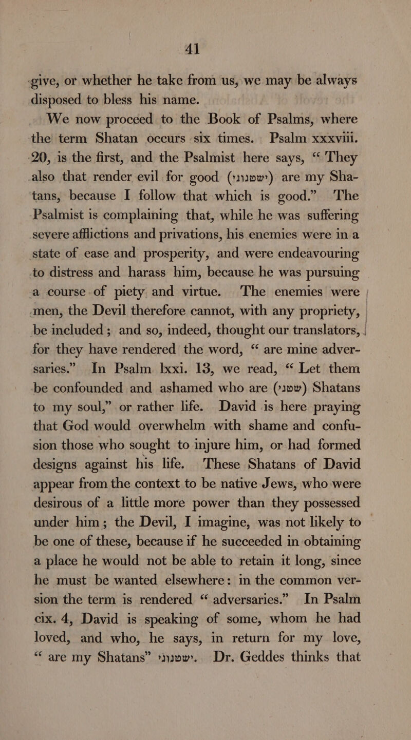 ‘give, or whether he take from us, we nici be always disposed to bless his name. We now proceed to the Book of Psalms, where the term Shatan occurs six times. Psalm xxxviil. 20, is the first, and the Psalmist here says, “ They also that render evil for good (::n1ww’) are my Sha- tans, because I follow that which is good.” The Psalmist is complaining that, while he was suffering severe afflictions and privations, his enemies were in a state of ease and prosperity, and were endeavouring to distress and harass him, because he was pursuing a course of piety and virtue. The enemies were | amen, the Devil therefore cannot, with any propriety, | be included; and so, indeed, thought our translators, for they have rendered the word, “ are mine adver- saries.” In Psalm Ixxi. 13, we read, “ Let them be confounded and ashamed who are (:3»w) Shatans to my soul,” or rather life. David is here praying that God would overwhelm with shame and confu- sion those who sought to injure him, or had formed designs against his life. These Shatans of David appear from the context to be native Jews, who were desirous of a little more power than they possessed under him; the Devil, I imagine, was not likely to © be one of these, because if he succeeded in obtaining a place he would not be able to retain it long, since he must be wanted elsewhere: in the common ver- sion the term is rendered “ adversaries.” In Psalm cix. 4, David is speaking of some, whom he had loved, and who, he says, in return for my love, “are my Shatans” *}y20w. Dr. Geddes thinks that