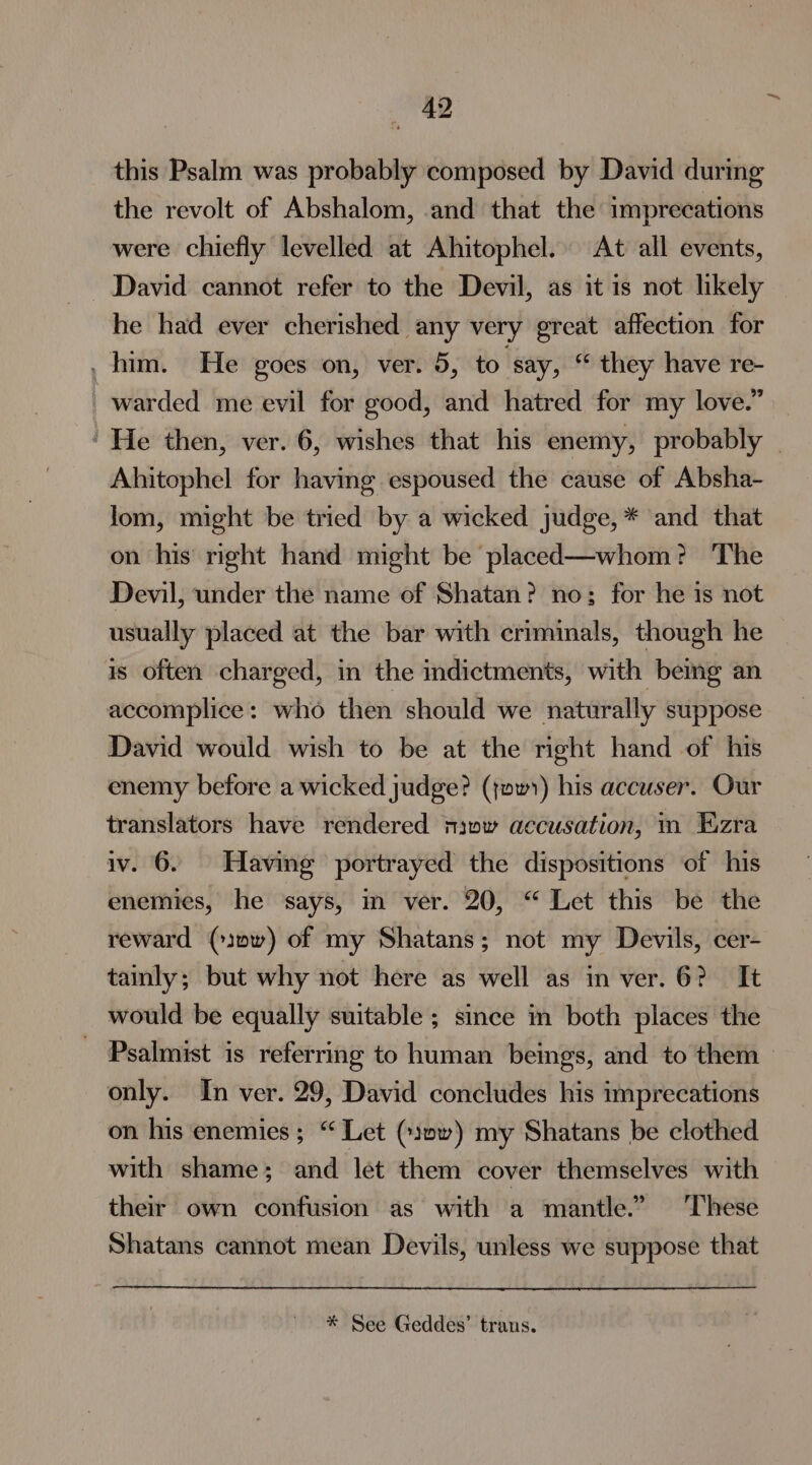 this Psalm was probably composed by David during the revolt of Abshalom, and that the imprecations were chiefly levelled at Ahitophel. At all events, David cannot refer to the Devil, as it is not likely he had ever cherished any very great affection for . him. He goes on, ver. 5, to say, * they have re- _ warded me evil for good, and hatred for my love.” ' He then, ver. 6, wishes that his enemy, probably Ahitophel for having espoused the cause of Absha- lom, might be tried by a wicked judge, * and that on his right hand might be placed—whom? The Devil, under the name of Shatan? no; for he is not usually placed at the bar with criminals, though he is often charged, in the indictments, with bemg an accomplice: who then should we naturally suppose David would wish to be at the right hand of his enemy before a wicked judge? (jw) his accuser. Our translators have rendered niow accusation, im Ezra iv. 6. Having portrayed the dispositions of his enemies, he says, in ver. 20, “ Let this be the reward (10) of my Shatans; not my Devils, cer- tainly; but why not here as well as in ver. 6? It would be equally suitable ; since m both places the ~ Psalmist is referring to human beings, and to them &gt; only. In ver. 29, David concludes his imprecations on his enemies; “ Let (1»~) my Shatans be clothed with shame; and let them cover themselves with their own confusion as with a mantle.” These Shatans cannot mean Devils, unless we suppose that * See Geddes’ trans.