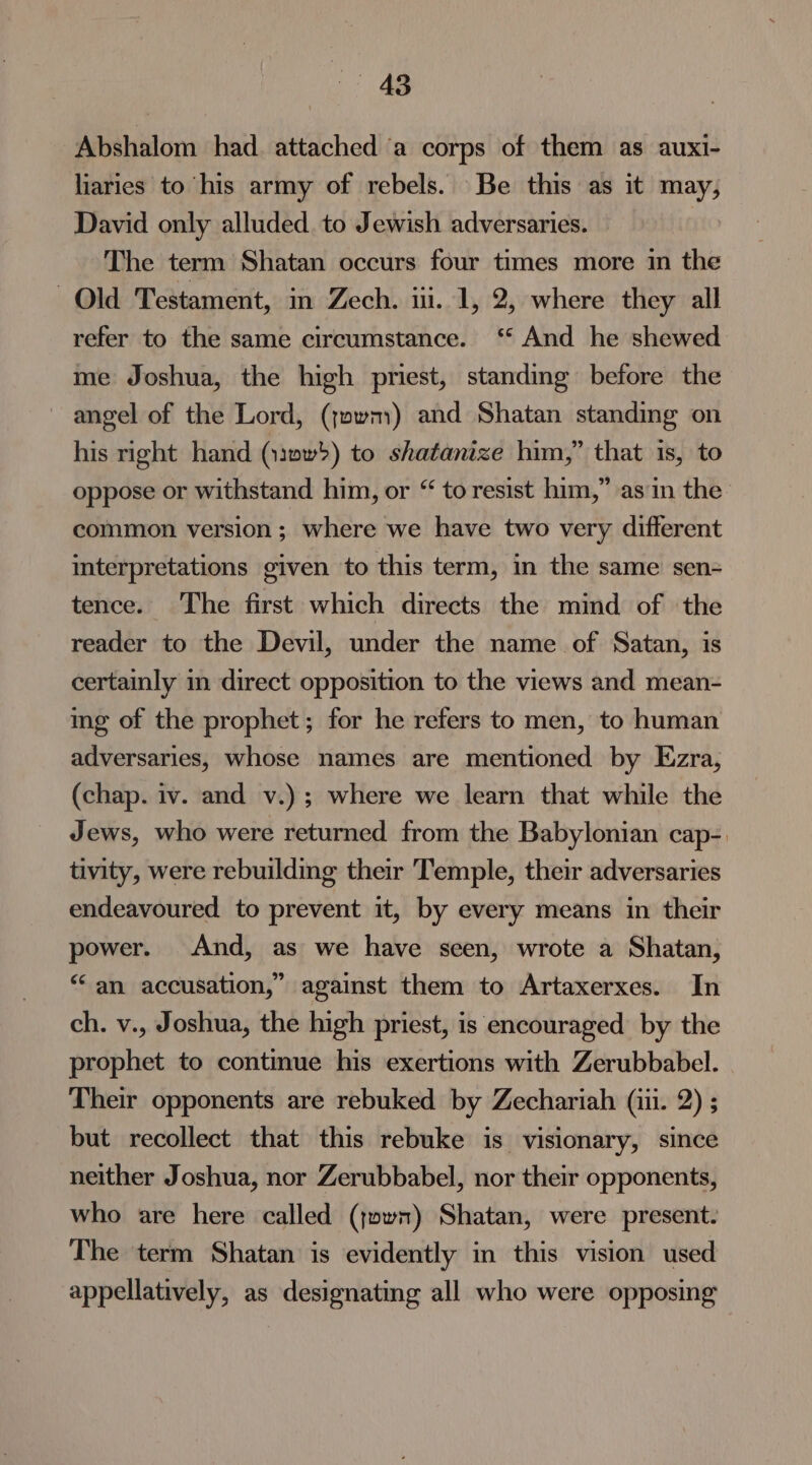 Abshalom had. attached ‘a corps of them as auxi- liaries to his army of rebels. Be this as it may, David only alluded to Jewish adversaries. The term Shatan occurs four times more in the Old Testament, in Zech. iii. 1, 2, where they all refer to the same circumstance. ‘‘ And he shewed me Joshua, the high priest, standing before the angel of the Lord, (jowm) and Shatan standing on his right hand (:anw) to shatanize him,” that is, to oppose or withstand him, or “ to resist him,” asin the’ common version; where we have two very different interpretations given to this term, in the same sen- tence. The first which directs the mind of the reader to the Devil, under the name of Satan, is certainly in direct opposition to the views and mean- ing of the prophet; for he refers to men, to human adversaries, whose names are mentioned by Ezra, (chap. iv. and v.); where we learn that while the Jews, who were returned from the Babylonian cap-. tivity, were rebuilding their Temple, their adversaries endeavoured to prevent it, by every means in their power. And, as we have seen, wrote a Shatan, “an accusation,” against them to Artaxerxes. In ch. v., Joshua, the high priest, is encouraged by the prophet to continue his exertions with Zerubbabel. Their opponents are rebuked by Zechariah (iii. 2) ; but recollect that this rebuke is visionary, since neither Joshua, nor Zerubbabel, nor their opponents, who are here called (jown) Shatan, were present: The term Shatan is evidently in this vision used appellatively, as designating all who were opposing