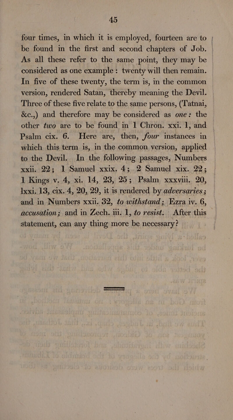 four times, in which it is employed, fourteen are to | be found in the first and second chapters of Job. As all these refer to the same point, they may be considered as one example: twenty will then remain. In five of these twenty, the term is, in the common version, rendered Satan, thereby meaning the Devil. Three of these five relate to the same persons, (‘Tatnai, &amp;c.,) and therefore may be considered as one: the other fwo are to be found in 1 Chron. xxi. 1, and © Psalm cix. 6. Here are, then, four instances in which this term is, in the common version, applied to the Devil. In the following passages, Numbers xxii. 22; 1 Samuel xxix. 4; 2 Samuel xix. 22; 1 Kings v. 4, xi. 14, 23, 25; Psalm xxxvui. 20, Ixxi. 13, cix. 4, 20, 29, it is rendered by adversaries ; and in Numbers xxii. 32, to withstand; Ezra iv. 6, accusation; and in Zech. iii. 1, to resist. | After this — statement, can any thing more be necessary?