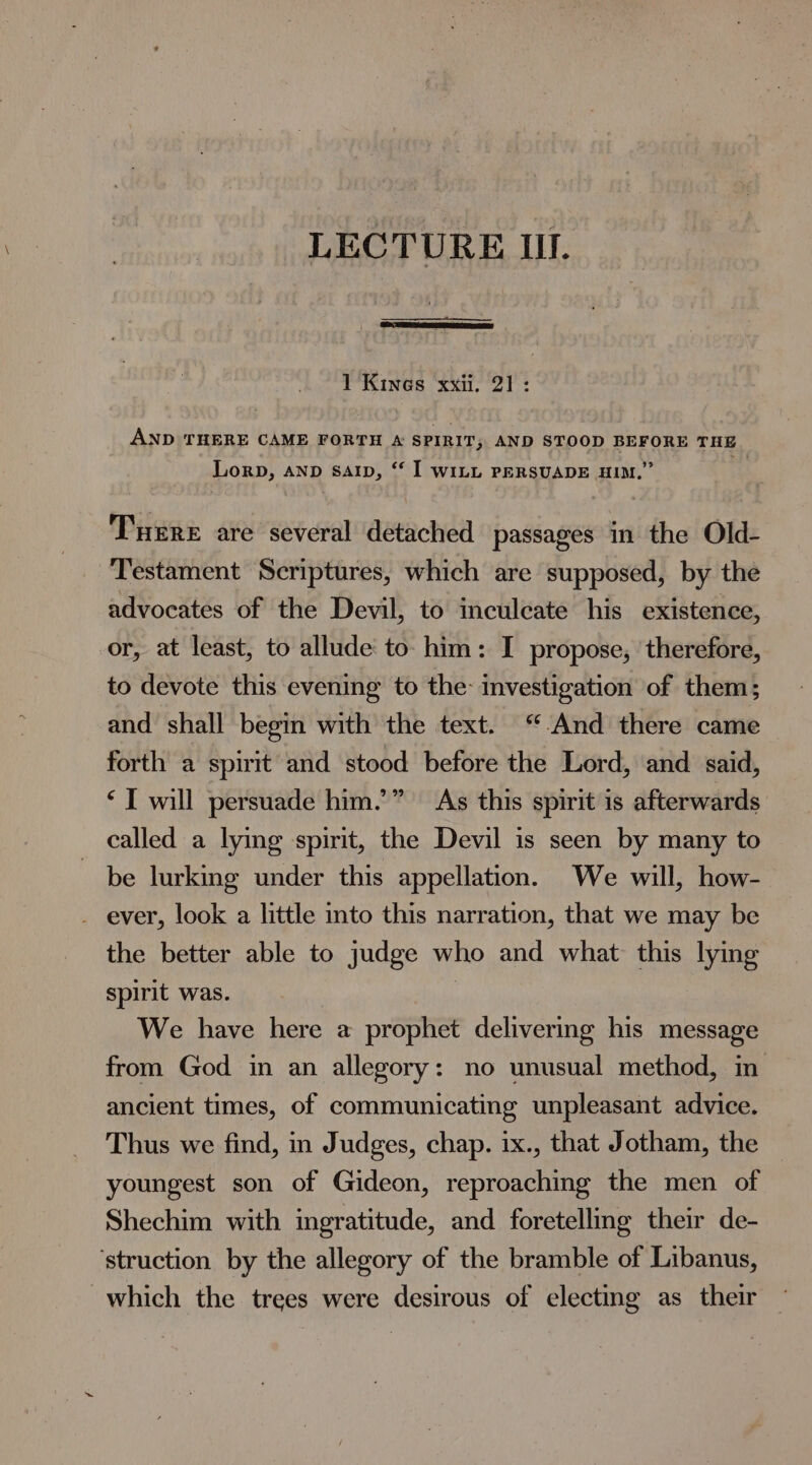 LECTURE Ill. 1 Kines xxii. 21: AND THERE CAME FORTH A SPIRIT; AND STOOD BEFORE THE Lorp, AND sap, ‘‘ I WILL PERSUADE HIM,” Ture are several detached passages in the Old- Testament Scriptures, which are supposed, by the advocates of the Devil, to inculcate his existence, or, at least, to allude to him: I propose, therefore, to devote this evening to the: investigation of them; and shall begin with the text. ‘And there came forth a spirit and stood before the Lord, and said, ‘I will persuade him.” As this spirit is afterwards called a lying spirit, the Devil is seen by many to be lurking under this appellation. We will, how- _ ever, look a little into this narration, that we may be the better able to judge who and what this lying spirit was. | We have here a prophet delivering his message from God in an allegory: no unusual method, in ancient times, of communicating unpleasant advice. Thus we find, in Judges, chap. ix., that Jotham, the youngest son of Gideon, reproaching the men of Shechim with ingratitude, and foretelling their de- ‘struction by the allegory of the bramble of Libanus, which the trees were desirous of electing as their —