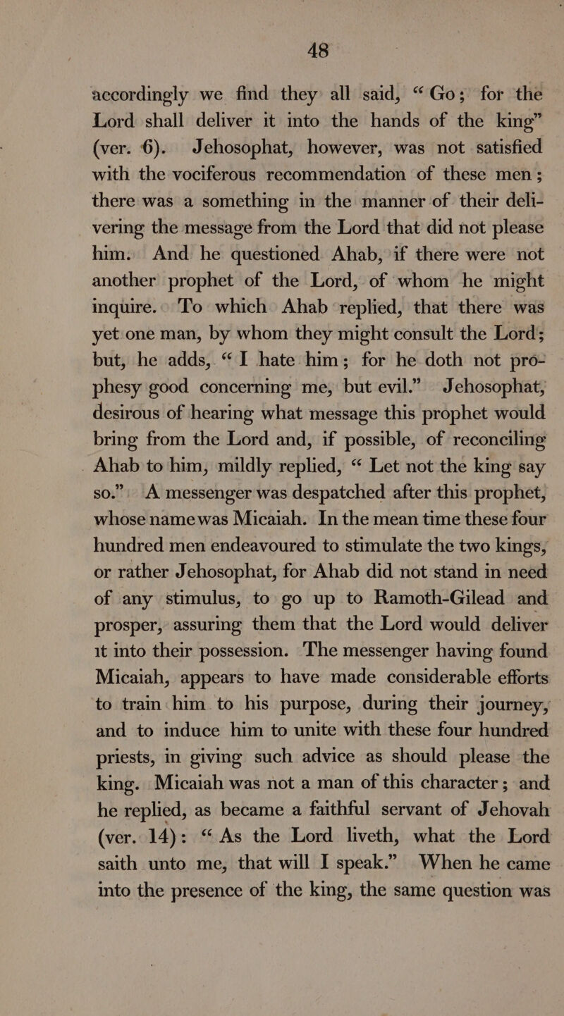 accordingly we find they all said, “Go; for the Lord shall deliver it into the hands of the king” (ver. 6). Jehosophat, however, was not satisfied with the vociferous recommendation of these men; there was a something in the manner of their deli- vering the message from the Lord that did not please him. And he questioned Ahab, if there were not another prophet of the Lord, of whom he might inquire.» To which Ahab ‘replied, that there was yet:one man, by whom they might consult the Lord; but, he adds, “I hate him; for he doth not pro- phesy good concerning me, but evil.” Jehosophat, desirous of hearing what message this prophet would bring from the Lord and, if possible, of reconciling _ Ahab to him, mildly replied, “ Let not the king say so.” A messenger was despatched after this prophet, whose namewas Micaiah. In the mean time these four hundred men endeavoured to stimulate the two kings, or rather Jehosophat, for Ahab did not stand in need of any stimulus, to go up to Ramoth-Gilead and prosper, assuring them that the Lord would deliver it into their possession. The messenger having found Micaiah, appears to have made considerable efforts to train: him to his purpose, during their journey, and to induce him to unite with these four hundred priests, in giving such advice as should please the king. Micaiah was not a man of this character; and he replied, as became a faithful servant of Jehovah (ver. 14): “ As the Lord liveth, what the Lord saith unto me, that will I speak.” When he came into the presence of the king, the same question was