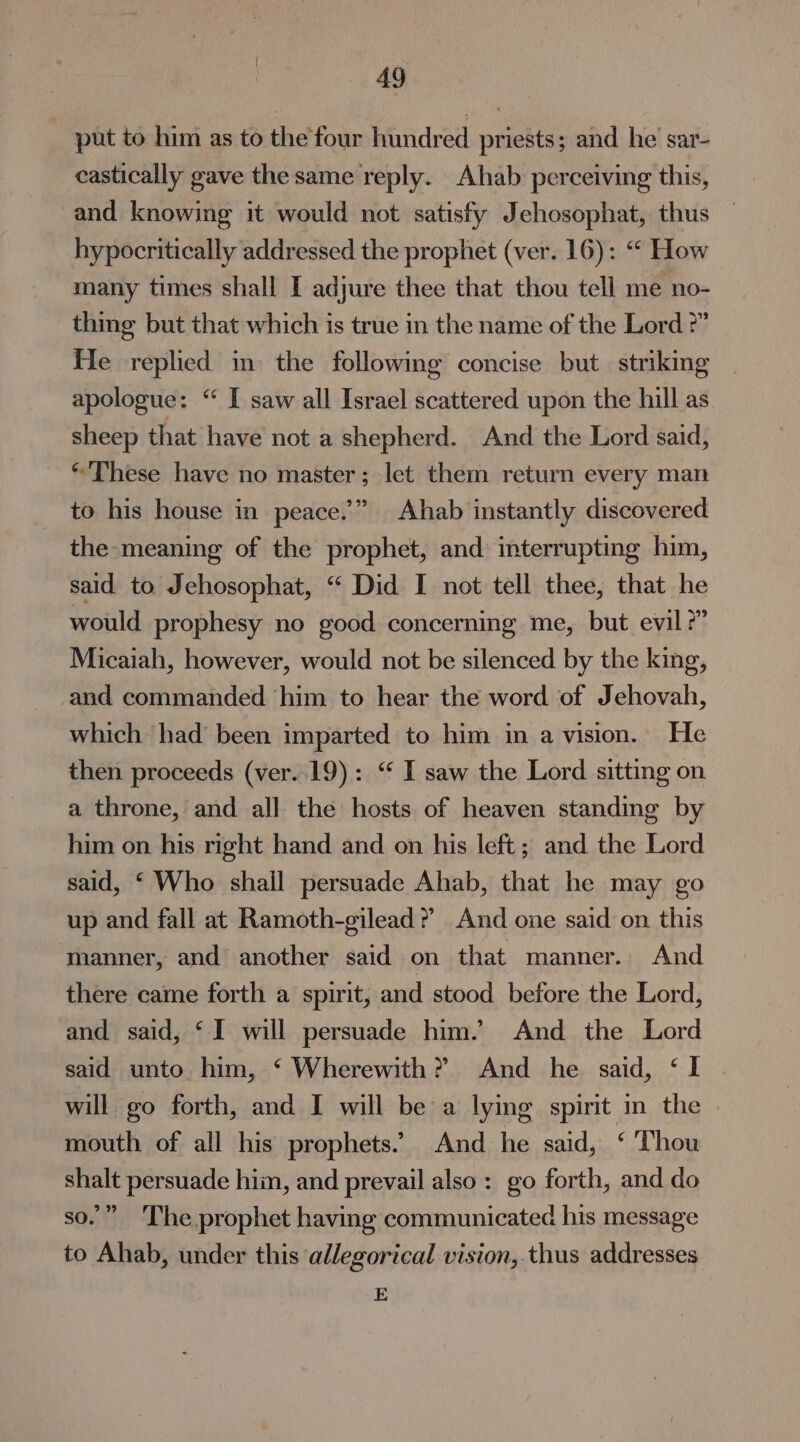 put to him as to the four hundred priests; and he sar- castically gave the same reply. Ahab perceiving this, and knowing it would not satisfy Jehosophat, thus — hypocritically addressed the prophet (ver. 16): “ How many times shall I adjure thee that thou tell me no- thing but that which is true in the name of the Lord 2” He replied in the following concise but striking apologue: “ I saw all Israel scattered upon the hill as sheep that have not a shepherd. And the Lord said, *'These have no master; let them return every man to his house in peace.” Ahab instantly discovered the meaning of the prophet, and interrupting him, said to. Jehosophat, “ Did I not tell thee, that he would prophesy no good concerning me, but evil?” Micaiah, however, would not be silenced by the king, and commanded him to hear the word of Jehovah, which had been imparted to him in a vision. He then proceeds (ver..19): ‘“ I saw the Lord sitting on a throne, and all the hosts of heaven standing by him on his right hand and on his left; and the Lord said, ‘ Who shall persuade Ahab, that he may go up and fall at Ramoth-gilead ? And one said on this manner, and another said on that manner. And there came forth a spirit, and stood before the Lord, and said, ‘I will persuade him.’ And the Lord said unto him, ‘ Wherewith? And he said, ‘I . will go forth, and I will be a lying spirit in the mouth of all his prophets. And he said, © Thou shalt persuade him, and prevail also: go forth, and do so.” The prophet having communicated his message to Ahab, under this allegorical vision, thus addresses E