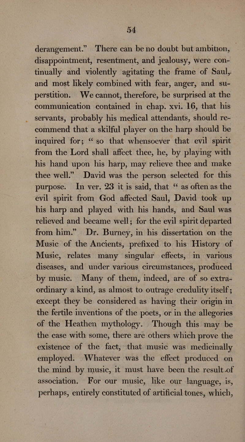 derangement.” There can be no doubt but ambition, | disappointment, resentment, and jealousy, were con- tinually and violently agitating the frame of Saul, and most likely combined with fear, anger, and su- perstition. We cannot, therefore, be surprised at the communication contained in chap. xvi. 16, that his servants, probably his medical attendants, should re- commend that a skilful player on the harp should be inquired for; ‘so that whensoever that evil spirit from the Lord shall affect thee, he, by playing with his hand upon his harp, may relieve thee and make thee well.” David was the person selected for this purpose. In ver. 23 it is said, that “ as often as the evil spirit from God affected Saul, David took up his harp and played with his hands, and Saul was relieved and became well; for the evil spirit departed from him.” Dr. Burney, in his dissertation on the Music of the Ancients, prefixed to his History of Music, relates many singular effects, im various diseases, and under various circumstances, produced by music. Many of them, indeed, are of so extra- ordinary a kind, as almost to outrage credulity itself ; except they be considered as having their origin in the fertile inventions of the poets, or in the allegories of the Heathen mythology. Though this may be the case with some, there are others which prove the existence of the fact, that music was medicinally employed. Whatever was the effect produced on the mind by music, it must have been the result.of association. For our music, like our language, is, perhaps, entirely constituted of artificial tones, which,