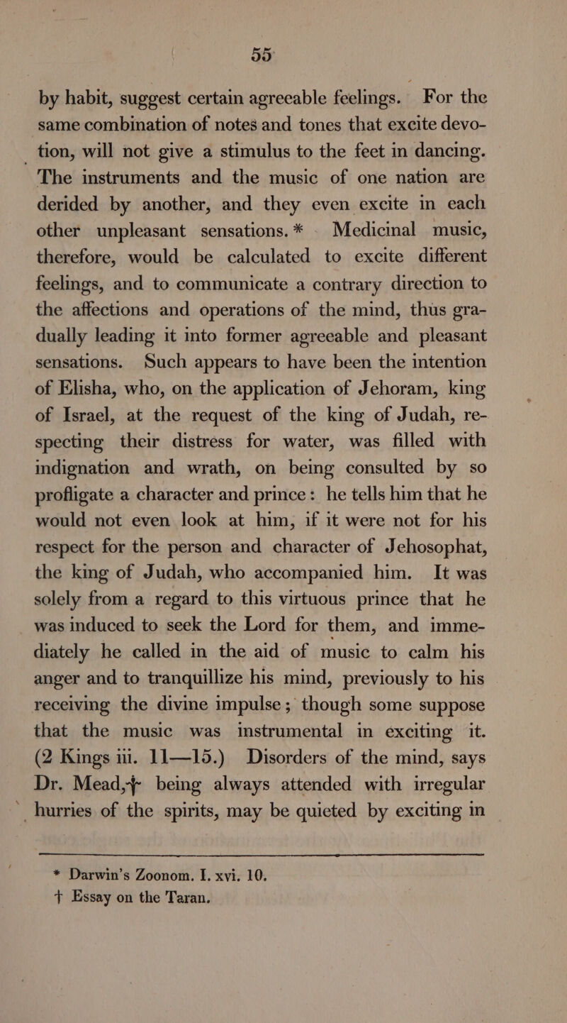 oo by habit, suggest certain agreeable feelings. For the same combination of notes and tones that excite devo- _ tion, will not give a stimulus to the feet in dancing. The instruments and the music of one nation are derided by another, and they even excite in each other unpleasant sensations.* . Medicinal music, therefore, would be calculated to excite different feelings, and to communicate a contrary direction to the affections and operations of the mind, thus gra- dually leading it into former agreeable and pleasant sensations. Such appears to have been the intention of Elisha, who, on the application of Jehoram, king of Israel, at the request of the king of Judah, re- specting their distress for water, was filled with indignation and wrath, on being consulted by so profligate a character and prince: he tells him that he would not even look at him, if it were not for his respect for the person and character of Jehosophat, the king of Judah, who accompanied him. It was solely from a regard to this virtuous prince that he was induced to seek the Lord for them, and imme- diately he called in the aid of music to calm his anger and to tranquillize his mind, previously to his receiving the divine impulse; though some suppose that the music was instrumental in exciting it. (2 Kings ni. J1—15.) Disorders of the mind, says Dr. Mead, being always attended with irregular hurries of the spirits, may be quieted by exciting nm * Darwin’s Zoonom. I. xvi. 10. t Essay on the Taran.