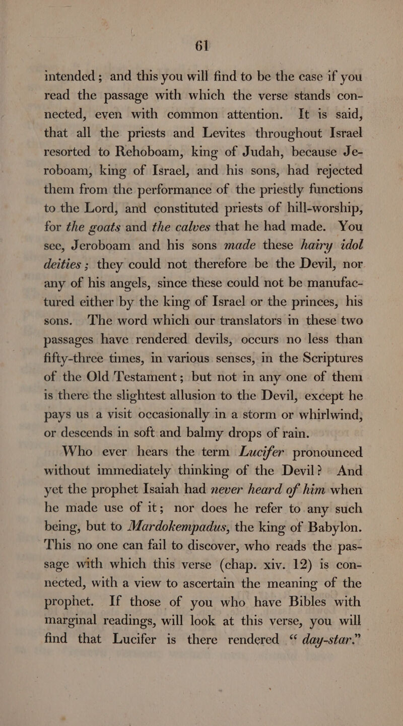 intended ; and this you will find to be the case if you read the passage with which the verse stands con- nected, even with common attention. It is said, that all the priests and Levites throughout Israel resorted to Rehoboam, king of Judah, because Je- roboam, king of Israel, and his sons, had rejected them from the performance of the priestly functions to the Lord, and constituted priests of hill-worship, for the goats and the calves that he had made. You see, Jeroboam and his sons made these hairy idol deities ; they could not therefore be the Devil, nor. any of his angels, since these could not be manufac- tured either by the king of Israel or the princes, his sons. ‘The word which our translators in these two passages have rendered. devils, occurs no less than fifty-three times, in various senses, in the Scriptures of the Old Testament; but not in any one of them is there the slightest allusion to the Devil, except he pays us a visit occasionally in a storm or whirlwind; or descends in soft and balmy drops of rain. Who ever hears the term Lucifer pronounced without immediately thinking of the Devil? And yet the prophet Isaiah had never heard of him when he made use of it; nor does he refer to any such being, but to Mardokempadus, the king of Babylon. This no one can fail to discover, who reads the pas- sage with which this verse (chap. xiv. 12) is con- — nected, with a view to ascertain the meaning of the prophet. If those of you who have Bibles with marginal readings, will look at this verse, you will find that Lucifer is there rendered ‘ day-star.”