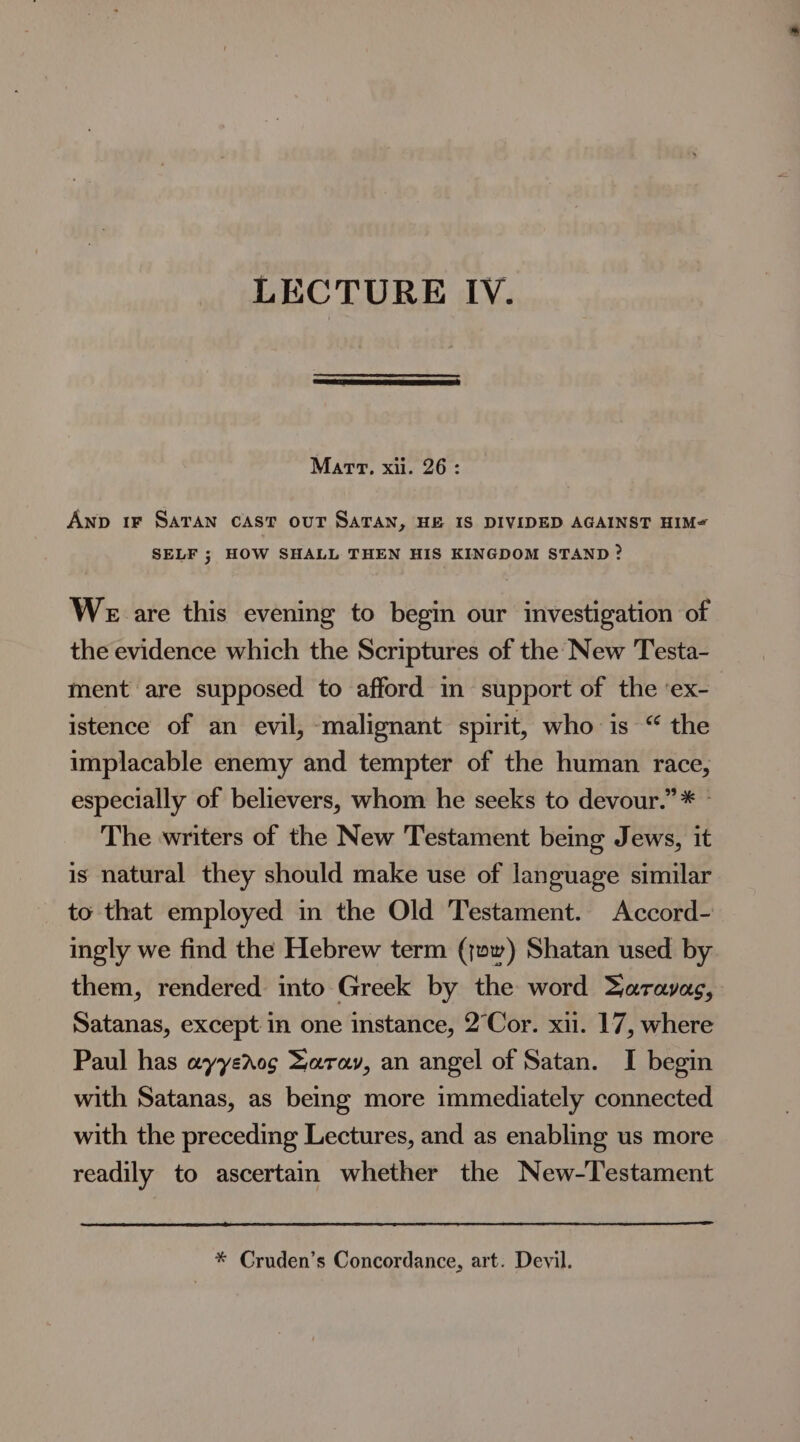 LECTURE IV. Mart, xii. 26: Anp 1F SATAN CAST OUT SATAN, HE IS DIVIDED AGAINST HIM- SELF ; HOW SHALL THEN HIS KINGDOM STAND? We are this evening to begin our investigation of the evidence which the Scriptures of the New Testa- ment are supposed to afford in support of the ‘ex- istence of an evil, malignant spirit, who is “ the implacable enemy and tempter of the human race, especially of believers, whom he seeks to devour.” * © The writers of the New Testament being Jews, it is natural they should make use of language similar to that employed in the Old Testament. Accord- ingly we find the Hebrew term (ow) Shatan used by them, rendered into Greek by the word Zaravac, Satanas, except in one instance, 2°‘Cor. xii. 17, where Paul has eyyeros Darav, an angel of Satan. I begin with Satanas, as being more immediately connected with the preceding Lectures, and as enabling us more readily to ascertain whether the New-Testament * Cruden’s Concordance, art. Devil.
